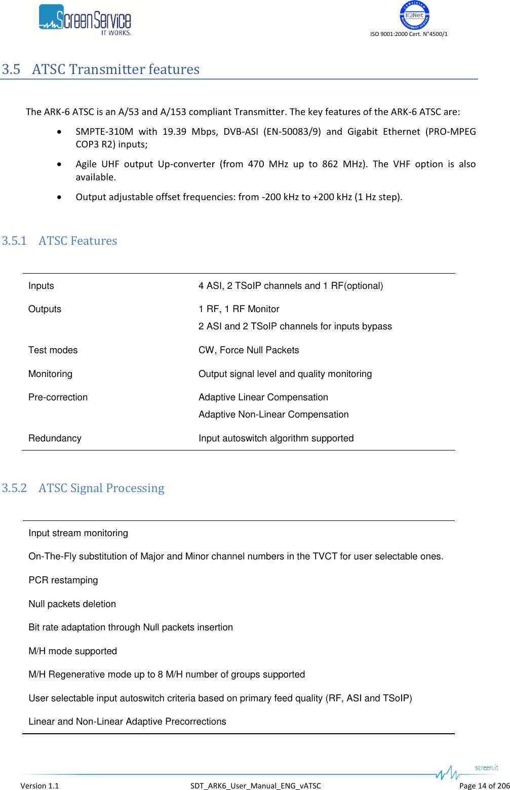    ISO 9001:2000 Cert. N°4500/1   Version 1.1  SDT_ARK6_User_Manual_ENG_vATSC  Page 14 of 206 3.5 ATSC Transmitter features  The ARK-6 ATSC is an A/53 and A/153 compliant Transmitter. The key features of the ARK-6 ATSC are:  SMPTE-310M  with  19.39  Mbps,  DVB-ASI  (EN-50083/9)  and  Gigabit  Ethernet  (PRO-MPEG COP3 R2) inputs;  Agile  UHF  output  Up-converter  (from  470  MHz  up  to  862  MHz).  The  VHF  option  is  also available.  Output adjustable offset frequencies: from -200 kHz to +200 kHz (1 Hz step).  3.5.1 ATSC Features  Inputs 4 ASI, 2 TSoIP channels and 1 RF(optional) Outputs 1 RF, 1 RF Monitor 2 ASI and 2 TSoIP channels for inputs bypass Test modes CW, Force Null Packets Monitoring Output signal level and quality monitoring Pre-correction Adaptive Linear Compensation Adaptive Non-Linear Compensation Redundancy Input autoswitch algorithm supported  3.5.2 ATSC Signal Processing  Input stream monitoring On-The-Fly substitution of Major and Minor channel numbers in the TVCT for user selectable ones. PCR restamping Null packets deletion Bit rate adaptation through Null packets insertion M/H mode supported M/H Regenerative mode up to 8 M/H number of groups supported User selectable input autoswitch criteria based on primary feed quality (RF, ASI and TSoIP) Linear and Non-Linear Adaptive Precorrections 