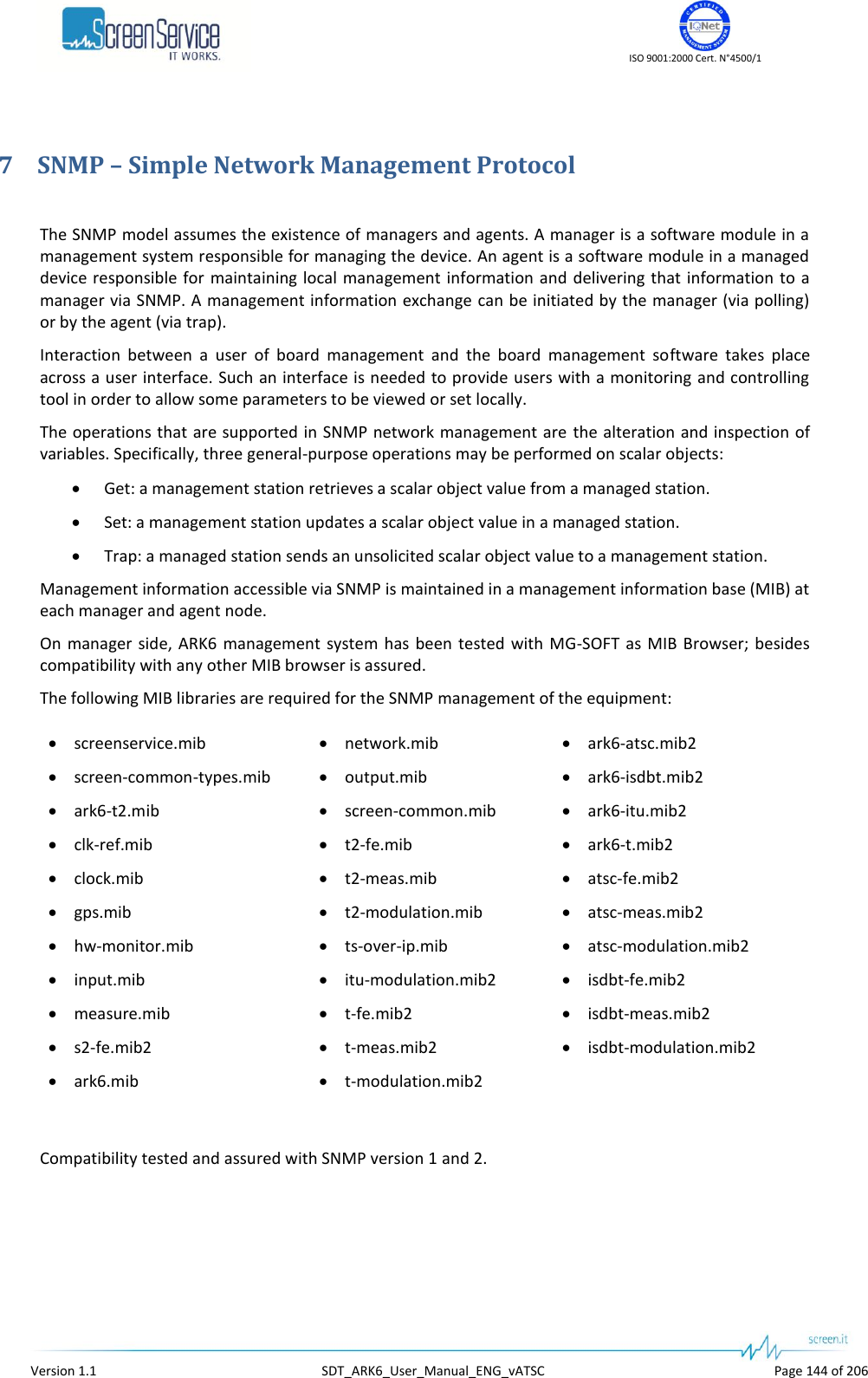    ISO 9001:2000 Cert. N°4500/1   Version 1.1  SDT_ARK6_User_Manual_ENG_vATSC  Page 144 of 206 7 SNMP – Simple Network Management Protocol  The SNMP model assumes the existence of managers and agents. A manager is a software module in a management system responsible for managing the device. An agent is a software module in a managed device responsible for  maintaining local management  information and delivering that information to  a manager via SNMP. A management information exchange can be initiated by the manager (via polling) or by the agent (via trap). Interaction  between  a  user  of  board  management  and  the  board  management  software  takes  place across a user interface. Such an interface is needed to provide users with a monitoring and controlling tool in order to allow some parameters to be viewed or set locally. The operations that are supported in SNMP network management are  the alteration and inspection of variables. Specifically, three general-purpose operations may be performed on scalar objects:  Get: a management station retrieves a scalar object value from a managed station.  Set: a management station updates a scalar object value in a managed station.  Trap: a managed station sends an unsolicited scalar object value to a management station. Management information accessible via SNMP is maintained in a management information base (MIB) at each manager and agent node. On  manager side,  ARK6  management  system has  been  tested  with MG-SOFT  as MIB  Browser;  besides compatibility with any other MIB browser is assured. The following MIB libraries are required for the SNMP management of the equipment:  screenservice.mib  screen-common-types.mib  ark6-t2.mib  clk-ref.mib  clock.mib  gps.mib  hw-monitor.mib  input.mib  measure.mib  s2-fe.mib2  ark6.mib  network.mib  output.mib  screen-common.mib  t2-fe.mib  t2-meas.mib  t2-modulation.mib  ts-over-ip.mib  itu-modulation.mib2  t-fe.mib2  t-meas.mib2  t-modulation.mib2  ark6-atsc.mib2  ark6-isdbt.mib2  ark6-itu.mib2  ark6-t.mib2  atsc-fe.mib2  atsc-meas.mib2  atsc-modulation.mib2  isdbt-fe.mib2  isdbt-meas.mib2  isdbt-modulation.mib2  Compatibility tested and assured with SNMP version 1 and 2.  