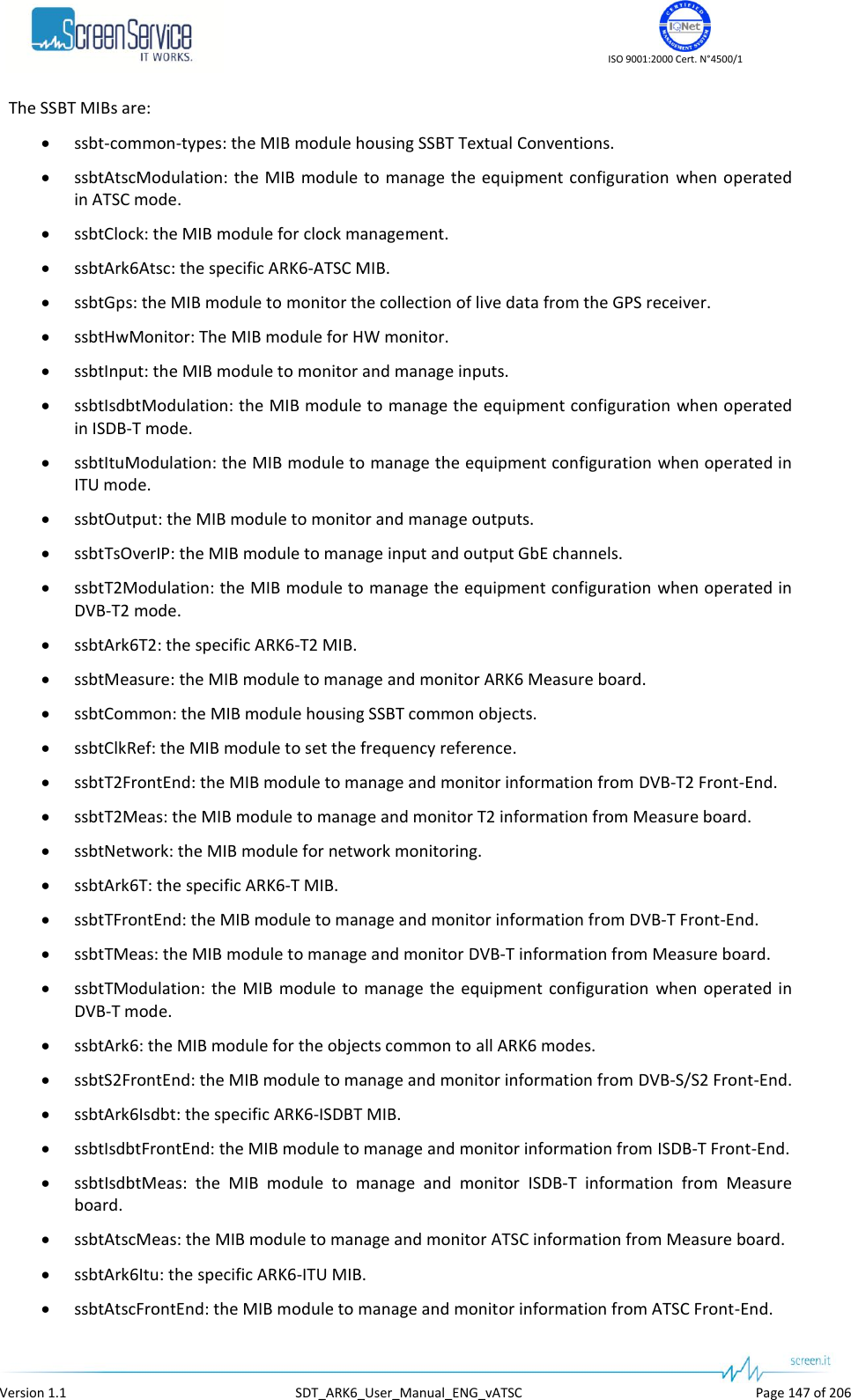    ISO 9001:2000 Cert. N°4500/1   Version 1.1  SDT_ARK6_User_Manual_ENG_vATSC  Page 147 of 206 The SSBT MIBs are:  ssbt-common-types: the MIB module housing SSBT Textual Conventions.  ssbtAtscModulation:  the MIB module to  manage the  equipment configuration when operated in ATSC mode.  ssbtClock: the MIB module for clock management.  ssbtArk6Atsc: the specific ARK6-ATSC MIB.  ssbtGps: the MIB module to monitor the collection of live data from the GPS receiver.  ssbtHwMonitor: The MIB module for HW monitor.  ssbtInput: the MIB module to monitor and manage inputs.  ssbtIsdbtModulation: the MIB module to manage the equipment configuration when operated in ISDB-T mode.  ssbtItuModulation: the MIB module to manage the equipment configuration when operated in ITU mode.  ssbtOutput: the MIB module to monitor and manage outputs.  ssbtTsOverIP: the MIB module to manage input and output GbE channels.  ssbtT2Modulation: the MIB module to manage the equipment configuration when operated in DVB-T2 mode.  ssbtArk6T2: the specific ARK6-T2 MIB.  ssbtMeasure: the MIB module to manage and monitor ARK6 Measure board.  ssbtCommon: the MIB module housing SSBT common objects.  ssbtClkRef: the MIB module to set the frequency reference.  ssbtT2FrontEnd: the MIB module to manage and monitor information from DVB-T2 Front-End.  ssbtT2Meas: the MIB module to manage and monitor T2 information from Measure board.  ssbtNetwork: the MIB module for network monitoring.  ssbtArk6T: the specific ARK6-T MIB.  ssbtTFrontEnd: the MIB module to manage and monitor information from DVB-T Front-End.  ssbtTMeas: the MIB module to manage and monitor DVB-T information from Measure board.  ssbtTModulation:  the  MIB module to manage  the  equipment  configuration  when  operated  in DVB-T mode.  ssbtArk6: the MIB module for the objects common to all ARK6 modes.  ssbtS2FrontEnd: the MIB module to manage and monitor information from DVB-S/S2 Front-End.  ssbtArk6Isdbt: the specific ARK6-ISDBT MIB.  ssbtIsdbtFrontEnd: the MIB module to manage and monitor information from ISDB-T Front-End.  ssbtIsdbtMeas:  the  MIB  module  to  manage  and  monitor  ISDB-T  information  from  Measure board.  ssbtAtscMeas: the MIB module to manage and monitor ATSC information from Measure board.  ssbtArk6Itu: the specific ARK6-ITU MIB.  ssbtAtscFrontEnd: the MIB module to manage and monitor information from ATSC Front-End. 