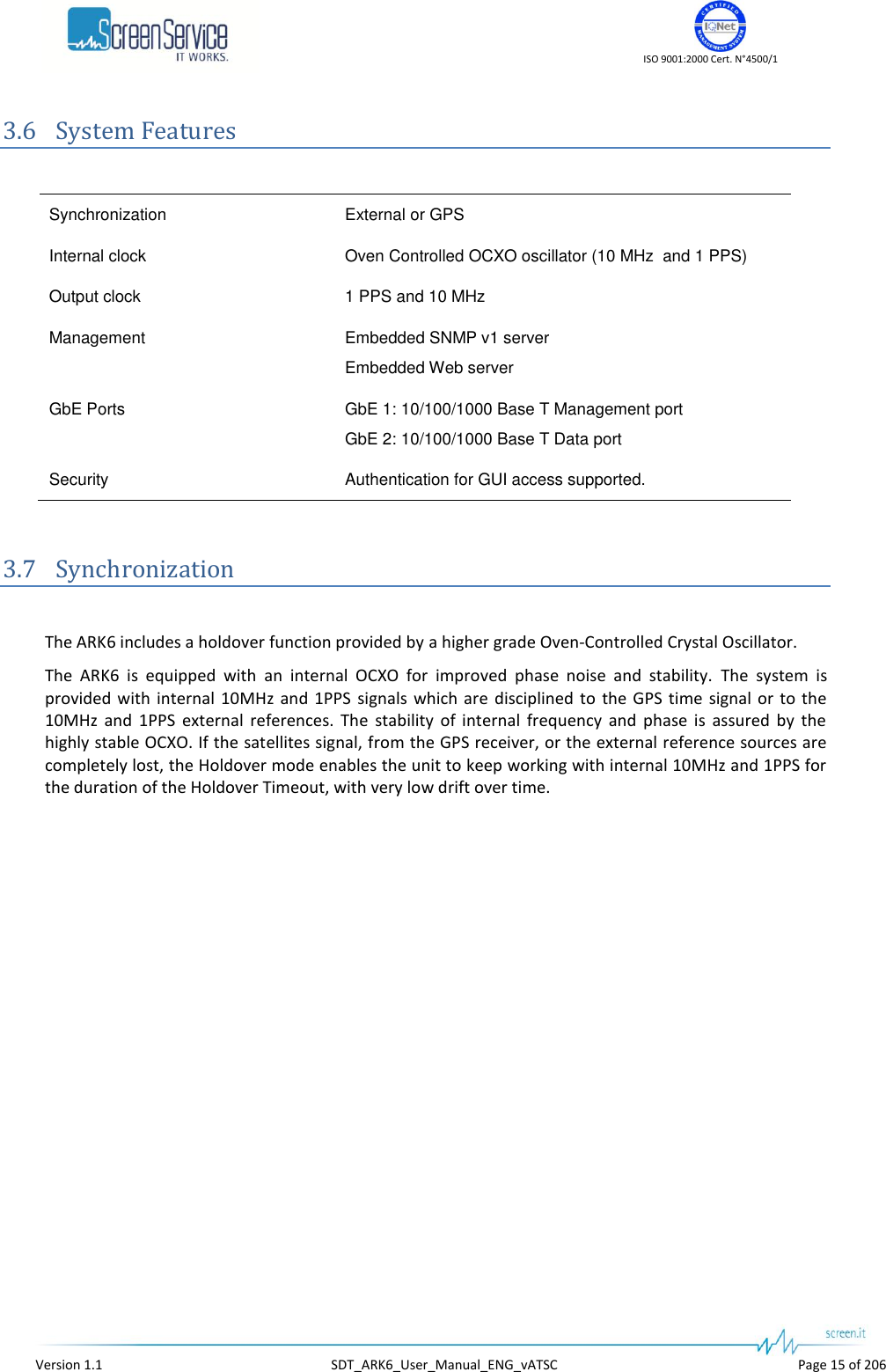    ISO 9001:2000 Cert. N°4500/1   Version 1.1  SDT_ARK6_User_Manual_ENG_vATSC  Page 15 of 206 3.6 System Features  Synchronization External or GPS Internal clock Oven Controlled OCXO oscillator (10 MHz  and 1 PPS) Output clock 1 PPS and 10 MHz Management Embedded SNMP v1 server Embedded Web server GbE Ports GbE 1: 10/100/1000 Base T Management port GbE 2: 10/100/1000 Base T Data port Security Authentication for GUI access supported.  3.7 Synchronization  The ARK6 includes a holdover function provided by a higher grade Oven-Controlled Crystal Oscillator. The  ARK6  is  equipped  with  an  internal  OCXO  for  improved  phase  noise  and  stability.  The  system  is provided  with  internal 10MHz  and  1PPS  signals  which are  disciplined to  the GPS time signal  or to the 10MHz  and  1PPS  external  references.  The  stability  of  internal  frequency  and  phase  is  assured  by  the highly stable OCXO. If the satellites signal, from the GPS receiver, or the external reference sources are completely lost, the Holdover mode enables the unit to keep working with internal 10MHz and 1PPS for the duration of the Holdover Timeout, with very low drift over time.  