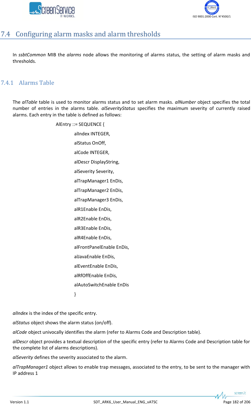    ISO 9001:2000 Cert. N°4500/1   Version 1.1  SDT_ARK6_User_Manual_ENG_vATSC  Page 182 of 206 7.4 Configuring alarm masks and alarm thresholds  In  ssbtCommon  MIB  the  alarms  node  allows  the  monitoring  of  alarms  status,  the  setting  of  alarm  masks  and thresholds.  7.4.1 Alarms Table  The alTable table is used to monitor alarms status and to set alarm masks.  alNumber object specifies the total number  of  entries  in  the  alarms  table.  alSeverityStatus  specifies  the  maximum  severity  of  currently  raised alarms. Each entry in the table is defined as follows: AlEntry ::= SEQUENCE { alIndex INTEGER, alStatus OnOff, alCode INTEGER, alDescr DisplayString, alSeverity Severity, alTrapManager1 EnDis, alTrapManager2 EnDis, alTrapManager3 EnDis, alR1Enable EnDis, alR2Enable EnDis, alR3Enable EnDis, alR4Enable EnDis, alFrontPanelEnable EnDis, alJavaEnable EnDis, alEventEnable EnDis, alRfOffEnable EnDis, alAutoSwitchEnable EnDis }  alIndex is the index of the specific entry. alStatus object shows the alarm status (on/off). alCode object univocally identifies the alarm (refer to Alarms Code and Description table). alDescr object provides a textual description of the specific entry (refer to Alarms Code and Description table for the complete list of alarms descriptions). alSeverity defines the severity associated to the alarm. alTrapManager1 object allows to enable trap messages, associated to the entry, to be sent to the manager with IP address 1 