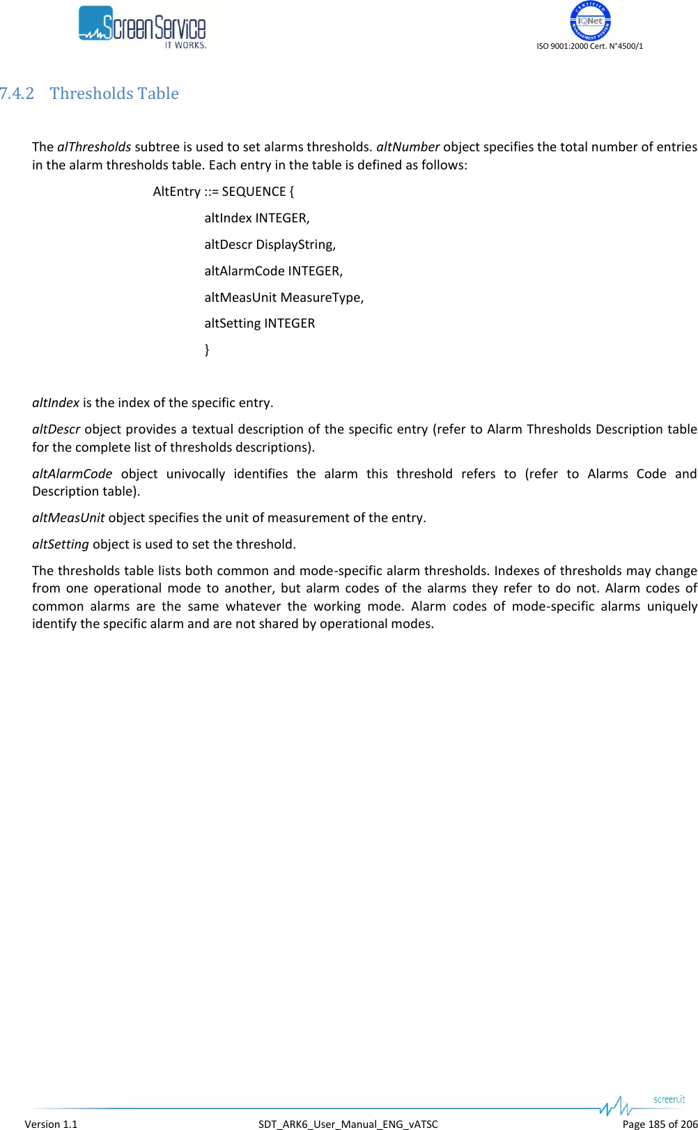    ISO 9001:2000 Cert. N°4500/1   Version 1.1  SDT_ARK6_User_Manual_ENG_vATSC  Page 185 of 206 7.4.2 Thresholds Table  The alThresholds subtree is used to set alarms thresholds. altNumber object specifies the total number of entries in the alarm thresholds table. Each entry in the table is defined as follows: AltEntry ::= SEQUENCE { altIndex INTEGER, altDescr DisplayString, altAlarmCode INTEGER, altMeasUnit MeasureType, altSetting INTEGER }  altIndex is the index of the specific entry. altDescr object provides a textual description of the specific entry (refer to Alarm Thresholds Description table for the complete list of thresholds descriptions). altAlarmCode  object  univocally  identifies  the  alarm  this  threshold  refers  to  (refer  to  Alarms  Code  and Description table). altMeasUnit object specifies the unit of measurement of the entry. altSetting object is used to set the threshold. The thresholds table lists both common and mode-specific alarm thresholds. Indexes of thresholds may change from  one  operational  mode  to  another,  but  alarm  codes  of  the  alarms  they  refer  to  do  not.  Alarm  codes  of common  alarms  are  the  same  whatever  the  working  mode.  Alarm  codes  of  mode-specific  alarms  uniquely identify the specific alarm and are not shared by operational modes.  