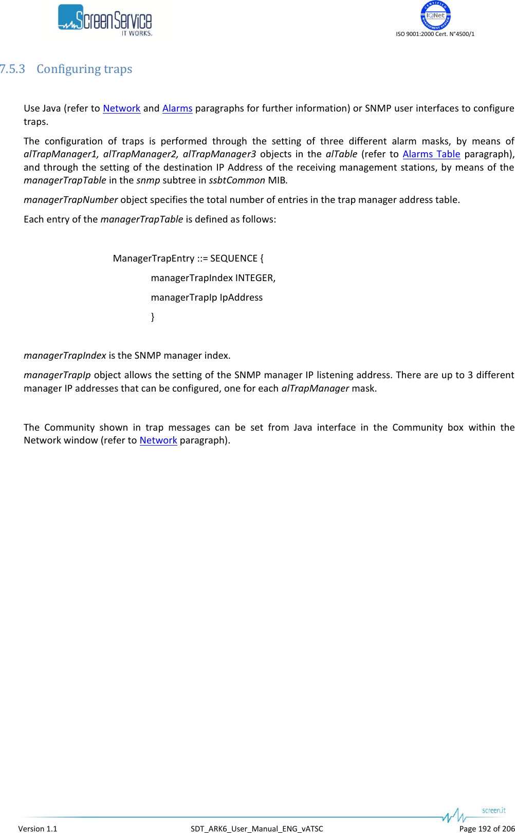    ISO 9001:2000 Cert. N°4500/1   Version 1.1  SDT_ARK6_User_Manual_ENG_vATSC  Page 192 of 206 7.5.3 Configuring traps  Use Java (refer to Network and Alarms paragraphs for further information) or SNMP user interfaces to configure traps. The  configuration  of  traps  is  performed  through  the  setting  of  three  different  alarm  masks,  by  means  of alTrapManager1,  alTrapManager2,  alTrapManager3  objects  in  the  alTable  (refer  to  Alarms  Table  paragraph), and through the setting of the  destination IP Address of the receiving management  stations,  by means of the managerTrapTable in the snmp subtree in ssbtCommon MIB. managerTrapNumber object specifies the total number of entries in the trap manager address table. Each entry of the managerTrapTable is defined as follows:  ManagerTrapEntry ::= SEQUENCE { managerTrapIndex INTEGER, managerTrapIp IpAddress }  managerTrapIndex is the SNMP manager index. managerTrapIp object allows the setting of the SNMP manager IP listening address. There are up to 3 different manager IP addresses that can be configured, one for each alTrapManager mask.  The  Community  shown  in  trap  messages  can  be  set  from  Java  interface  in  the  Community  box  within  the Network window (refer to Network paragraph).   