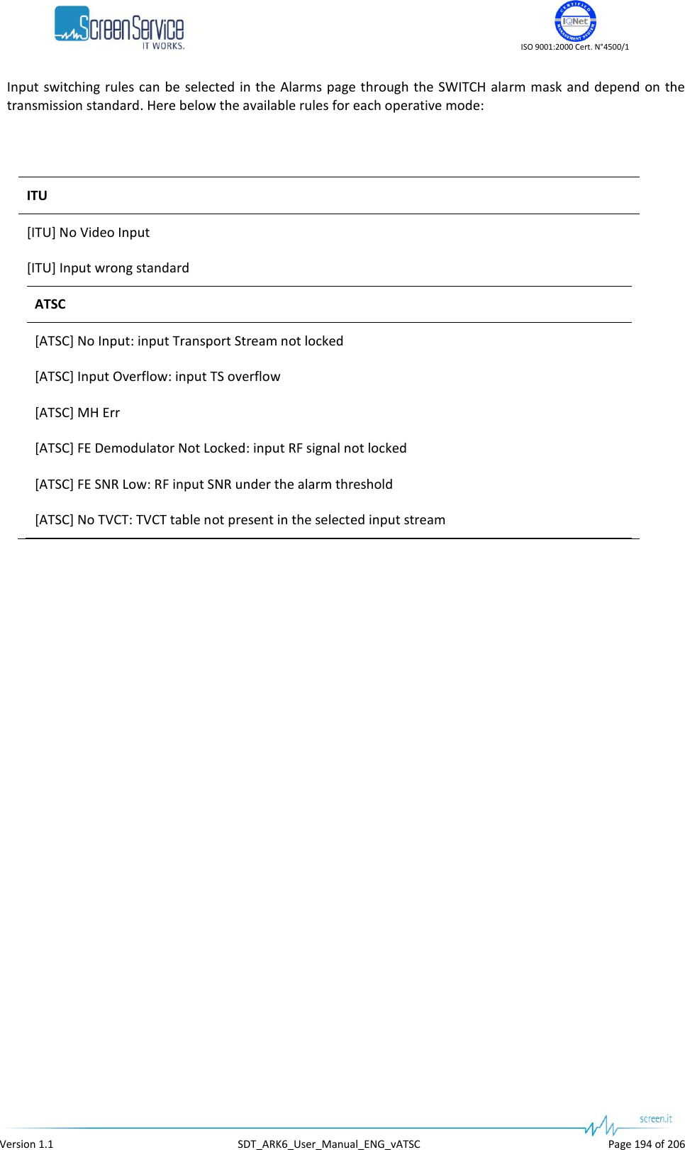    ISO 9001:2000 Cert. N°4500/1   Version 1.1  SDT_ARK6_User_Manual_ENG_vATSC  Page 194 of 206 Input  switching rules can be selected in the Alarms page through the SWITCH  alarm mask and  depend on the transmission standard. Here below the available rules for each operative mode:   ITU [ITU] No Video Input [ITU] Input wrong standard ATSC [ATSC] No Input: input Transport Stream not locked [ATSC] Input Overflow: input TS overflow [ATSC] MH Err [ATSC] FE Demodulator Not Locked: input RF signal not locked [ATSC] FE SNR Low: RF input SNR under the alarm threshold [ATSC] No TVCT: TVCT table not present in the selected input stream   