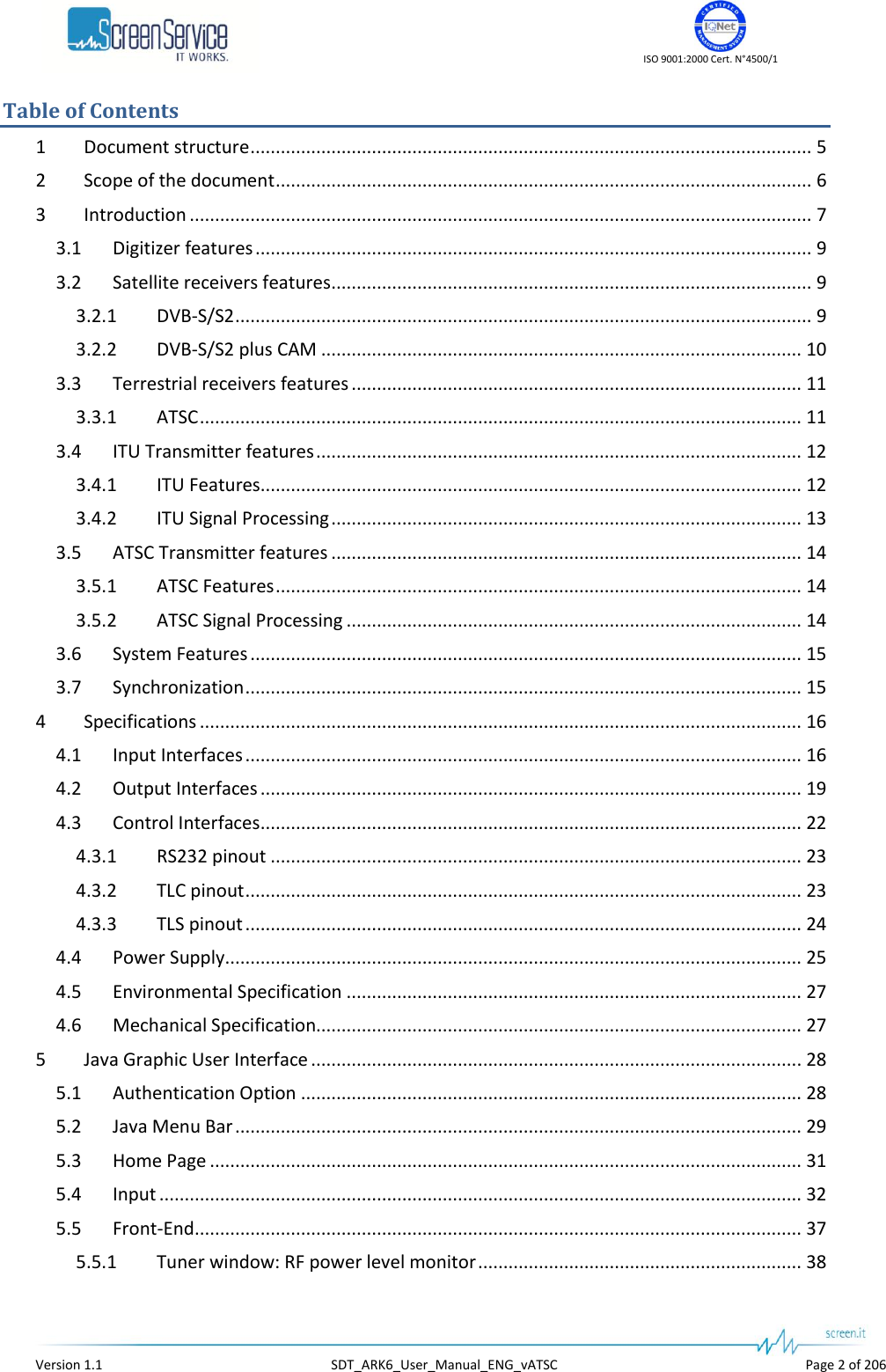    ISO 9001:2000 Cert. N°4500/1   Version 1.1  SDT_ARK6_User_Manual_ENG_vATSC  Page 2 of 206 Table of Contents 1  Document structure ............................................................................................................... 5 2  Scope of the document .......................................................................................................... 6 3  Introduction ........................................................................................................................... 7 3.1  Digitizer features .............................................................................................................. 9 3.2  Satellite receivers features ............................................................................................... 9 3.2.1  DVB-S/S2 .................................................................................................................. 9 3.2.2  DVB-S/S2 plus CAM ............................................................................................... 10 3.3  Terrestrial receivers features ......................................................................................... 11 3.3.1  ATSC ....................................................................................................................... 11 3.4  ITU Transmitter features ................................................................................................ 12 3.4.1  ITU Features........................................................................................................... 12 3.4.2  ITU Signal Processing ............................................................................................. 13 3.5  ATSC Transmitter features ............................................................................................. 14 3.5.1  ATSC Features ........................................................................................................ 14 3.5.2  ATSC Signal Processing .......................................................................................... 14 3.6  System Features ............................................................................................................. 15 3.7  Synchronization .............................................................................................................. 15 4  Specifications ....................................................................................................................... 16 4.1  Input Interfaces .............................................................................................................. 16 4.2  Output Interfaces ........................................................................................................... 19 4.3  Control Interfaces ........................................................................................................... 22 4.3.1  RS232 pinout ......................................................................................................... 23 4.3.2  TLC pinout .............................................................................................................. 23 4.3.3  TLS pinout .............................................................................................................. 24 4.4  Power Supply .................................................................................................................. 25 4.5  Environmental Specification .......................................................................................... 27 4.6  Mechanical Specification................................................................................................ 27 5  Java Graphic User Interface ................................................................................................. 28 5.1  Authentication Option ................................................................................................... 28 5.2  Java Menu Bar ................................................................................................................ 29 5.3  Home Page ..................................................................................................................... 31 5.4  Input ............................................................................................................................... 32 5.5  Front-End ........................................................................................................................ 37 5.5.1  Tuner window: RF power level monitor ................................................................ 38 