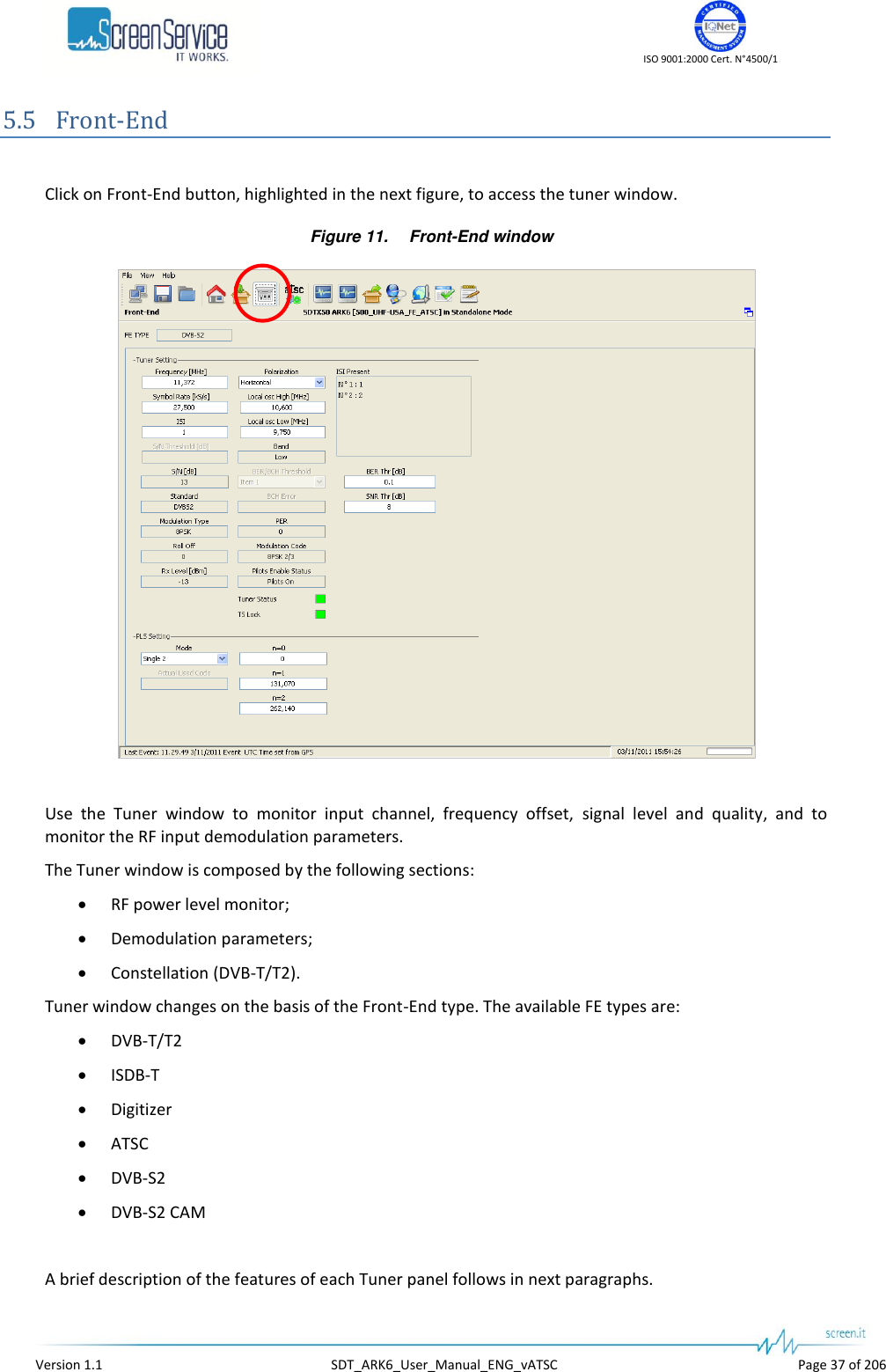    ISO 9001:2000 Cert. N°4500/1   Version 1.1  SDT_ARK6_User_Manual_ENG_vATSC  Page 37 of 206 5.5 Front-End  Click on Front-End button, highlighted in the next figure, to access the tuner window. Figure 11. Front-End window   Use  the  Tuner  window  to  monitor  input  channel,  frequency  offset,  signal  level  and  quality,  and  to monitor the RF input demodulation parameters. The Tuner window is composed by the following sections:  RF power level monitor;  Demodulation parameters;  Constellation (DVB-T/T2). Tuner window changes on the basis of the Front-End type. The available FE types are:  DVB-T/T2  ISDB-T  Digitizer  ATSC  DVB-S2  DVB-S2 CAM  A brief description of the features of each Tuner panel follows in next paragraphs. 