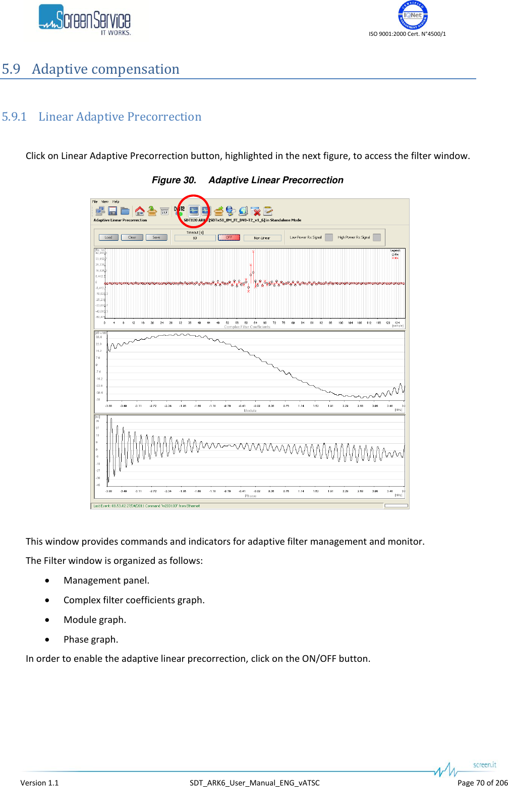    ISO 9001:2000 Cert. N°4500/1   Version 1.1  SDT_ARK6_User_Manual_ENG_vATSC  Page 70 of 206 5.9 Adaptive compensation  5.9.1 Linear Adaptive Precorrection  Click on Linear Adaptive Precorrection button, highlighted in the next figure, to access the filter window. Figure 30. Adaptive Linear Precorrection   This window provides commands and indicators for adaptive filter management and monitor.  The Filter window is organized as follows:  Management panel.  Complex filter coefficients graph.  Module graph.  Phase graph. In order to enable the adaptive linear precorrection, click on the ON/OFF button.  