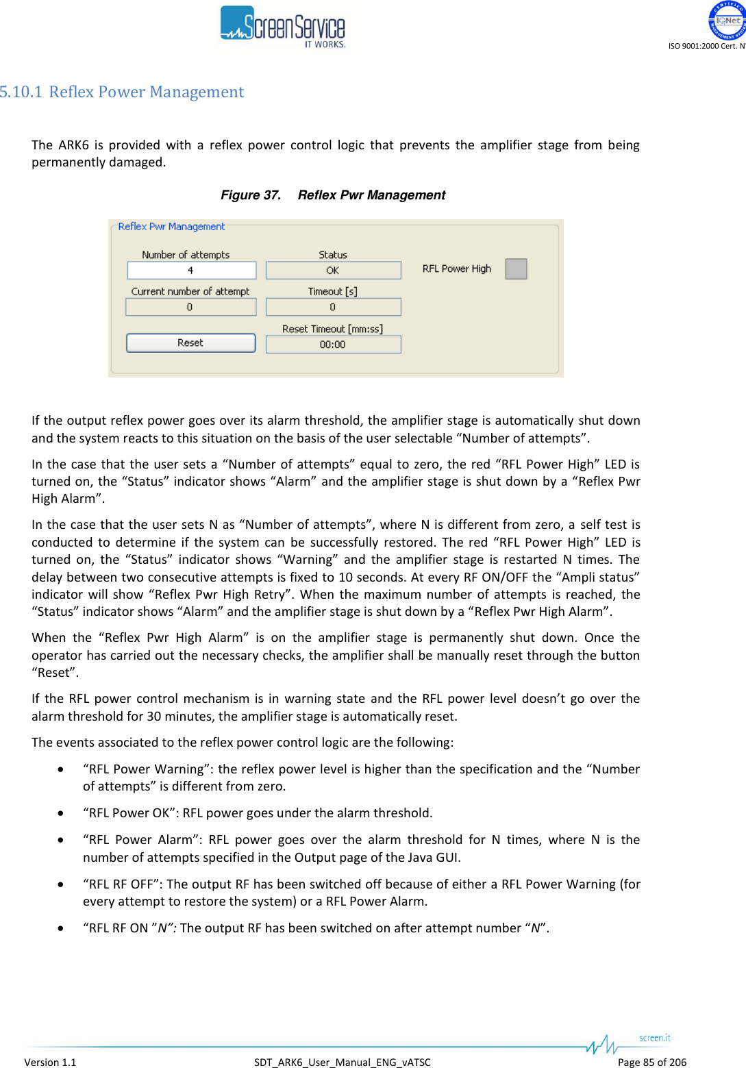    ISO 9001:2000 Cert. N°4500/1   Version 1.1  SDT_ARK6_User_Manual_ENG_vATSC  Page 85 of 206 5.10.1 Reflex Power Management  The  ARK6  is  provided  with  a  reflex  power  control  logic  that  prevents  the  amplifier  stage  from  being permanently damaged. Figure 37. Reflex Pwr Management   If the output reflex power goes over its alarm threshold, the amplifier stage is automatically  shut down and the system reacts to this situation on the basis of the user selectable “Number of attempts”. In the case that the  user sets  a “Number  of attempts”  equal to zero, the red “RFL Power  High” LED is turned on, the “Status” indicator shows “Alarm” and the amplifier stage is shut down by a “Reflex Pwr High Alarm”. In the case that the user sets N as “Number of attempts”, where N is different from zero, a  self test is conducted  to  determine  if  the  system  can  be  successfully  restored.  The  red  “RFL  Power  High”  LED  is turned  on,  the  “Status”  indicator  shows  “Warning”  and  the  amplifier  stage  is  restarted  N  times.  The delay between two consecutive attempts is fixed to 10 seconds. At every RF ON/OFF the “Ampli status” indicator  will  show  “Reflex  Pwr  High  Retry”.  When  the  maximum  number  of attempts  is reached,  the “Status” indicator shows “Alarm” and the amplifier stage is shut down by a “Reflex Pwr High Alarm”.  When  the  “Reflex  Pwr  High  Alarm”  is  on  the  amplifier  stage  is  permanently  shut  down.  Once  the operator has carried out the necessary checks, the amplifier shall be manually reset through the button “Reset”. If  the  RFL  power  control  mechanism  is  in  warning  state  and  the  RFL  power  level  doesn’t  go  over  the alarm threshold for 30 minutes, the amplifier stage is automatically reset. The events associated to the reflex power control logic are the following:  “RFL Power Warning”: the reflex power level is higher than the specification and the “Number of attempts” is different from zero.  “RFL Power OK”: RFL power goes under the alarm threshold.  “RFL  Power  Alarm”:  RFL  power  goes  over  the  alarm  threshold  for  N  times,  where  N  is  the number of attempts specified in the Output page of the Java GUI.  “RFL RF OFF”: The output RF has been switched off because of either a RFL Power Warning (for every attempt to restore the system) or a RFL Power Alarm.  “RFL RF ON ”N”: The output RF has been switched on after attempt number “N”.  