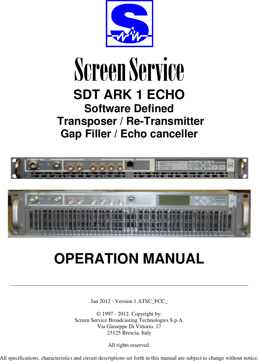     SDT ARK 1 ECHO Software Defined  Transposer / Re-Transmitter Gap Filler / Echo canceller        OPERATION MANUAL      Jan 2012 - Version 1.ATSC_FCC_  © 1997 - 2012. Copyright by:  Screen Service Broadcasting Technologies S.p.A. Via Giuseppe Di Vittorio, 17 25125 Brescia, Italy  All rights reserved.  All specifications, characteristics and circuit descriptions set forth in this manual are subject to change without notice. 