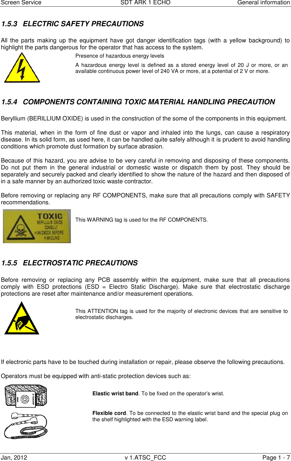 Screen Service  SDT ARK 1 ECHO  General information Jan, 2012  v 1.ATSC_FCC  Page 1 - 7 1.5.3  ELECTRIC SAFETY PRECAUTIONS All  the  parts  making  up  the  equipment  have  got  danger  identification  tags  (with  a  yellow  background)  to highlight the parts dangerous for the operator that has access to the system.  Presence of hazardous energy levels A  hazardous  energy level  is  defined  as  a  stored energy level of  20  J  or  more,  or  an available continuous power level of 240 VA or more, at a potential of 2 V or more.  1.5.4  COMPONENTS CONTAINING TOXIC MATERIAL HANDLING PRECAUTION  Beryllium (BERILLIUM OXIDE) is used in the construction of the some of the components in this equipment. This material,  when in the  form of fine dust  or  vapor and  inhaled into the  lungs, can cause  a  respiratory disease. In its solid form, as used here, it can be handled quite safely although it is prudent to avoid handling conditions which promote dust formation by surface abrasion. Because of this hazard, you are advise to be very careful in removing and disposing of these components. Do  not  put  them  in  the  general  industrial  or  domestic  waste  or  dispatch  them  by  post.  They  should  be separately and securely packed and clearly identified to show the nature of the hazard and then disposed of in a safe manner by an authorized toxic waste contractor. Before removing or replacing any RF COMPONENTS, make sure that all precautions comply with SAFETY recommendations.    This WARNING tag is used for the RF COMPONENTS.  1.5.5  ELECTROSTATIC PRECAUTIONS Before  removing  or  replacing  any  PCB  assembly  within  the  equipment,  make  sure  that  all  precautions comply  with  ESD  protections  (ESD  =  Electro  Static  Discharge).  Make  sure  that  electrostatic  discharge protections are reset after maintenance and/or measurement operations.   This ATTENTION tag is used for the majority of electronic devices that are sensitive to electrostatic discharges.   If electronic parts have to be touched during installation or repair, please observe the following precautions. Operators must be equipped with anti-static protection devices such as:   Elastic wrist band. To be fixed on the operat  Flexible cord. To be connected to the elastic wrist band and the special plug on the shelf highlighted with the ESD warning label.  