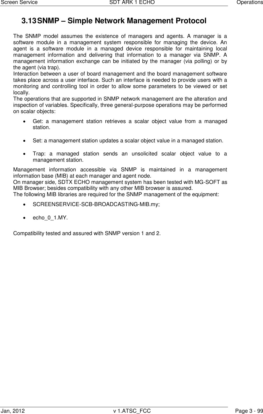 Screen Service  SDT ARK 1 ECHO  Operations Jan, 2012  v 1.ATSC_FCC  Page 3 - 99 3.13 SNMP &ndash; Simple Network Management Protocol  The  SNMP  model  assumes  the  existence  of  managers  and  agents.  A  manager  is  a software  module  in  a  management  system  responsible  for  managing  the  device.  An agent  is  a  software  module  in  a  managed  device  responsible  for  maintaining  local management  information  and  delivering  that  information  to  a  manager  via  SNMP.  A management information exchange can be initiated by the manager (via polling) or by the agent (via trap). Interaction between a user of board management and the board management software takes place across a user interface. Such an interface is needed to provide users with a monitoring and controlling  tool in order to allow some parameters to be viewed or set locally. The operations that are supported in SNMP network management are the alteration and inspection of variables. Specifically, three general-purpose operations may be performed on scalar objects:   Get:  a  management  station  retrieves  a  scalar  object  value  from  a  managed station.   Set: a management station updates a scalar object value in a managed station.   Trap:  a  managed  station  sends  an  unsolicited  scalar  object  value  to  a management station. Management  information  accessible  via  SNMP  is  maintained  in  a  management information base (MIB) at each manager and agent node. On manager side, SDTX ECHO management system has been tested with MG-SOFT as MIB Browser; besides compatibility with any other MIB browser is assured. The following MIB libraries are required for the SNMP management of the equipment:   SCREENSERVICE-SCB-BROADCASTING-MIB.my;   echo_0_1.MY.  Compatibility tested and assured with SNMP version 1 and 2.   