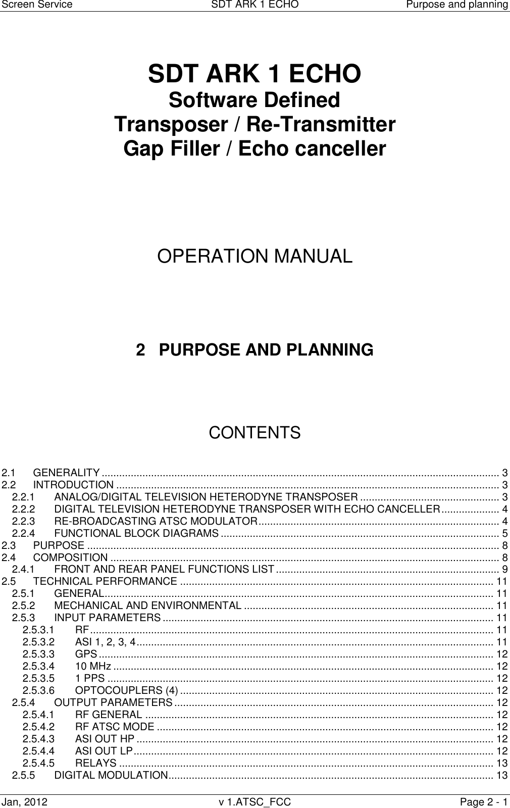 Screen Service  SDT ARK 1 ECHO  Purpose and planning Jan, 2012  v 1.ATSC_FCC  Page 2 - 1   SDT ARK 1 ECHO Software Defined Transposer / Re-Transmitter Gap Filler / Echo canceller       OPERATION MANUAL      2  PURPOSE AND PLANNING      CONTENTS   2.1 GENERALITY ......................................................................................................................................... 3 2.2 INTRODUCTION .................................................................................................................................... 3 2.2.1 ANALOG/DIGITAL TELEVISION HETERODYNE TRANSPOSER ................................................ 3 2.2.2 DIGITAL TELEVISION HETERODYNE TRANSPOSER WITH ECHO CANCELLER .................... 4 2.2.3 RE-BROADCASTING ATSC MODULATOR ................................................................................... 4 2.2.4 FUNCTIONAL BLOCK DIAGRAMS ................................................................................................ 5 2.3 PURPOSE .............................................................................................................................................. 8 2.4 COMPOSITION ...................................................................................................................................... 8 2.4.1 FRONT AND REAR PANEL FUNCTIONS LIST ............................................................................. 9 2.5 TECHNICAL PERFORMANCE ............................................................................................................ 11 2.5.1 GENERAL ...................................................................................................................................... 11 2.5.2 MECHANICAL AND ENVIRONMENTAL ...................................................................................... 11 2.5.3 INPUT PARAMETERS .................................................................................................................. 11 2.5.3.1 RF ........................................................................................................................................... 11 2.5.3.2 ASI 1, 2, 3, 4 ........................................................................................................................... 11 2.5.3.3 GPS ........................................................................................................................................ 12 2.5.3.4 10 MHz ................................................................................................................................... 12 2.5.3.5 1 PPS ..................................................................................................................................... 12 2.5.3.6 OPTOCOUPLERS (4) ............................................................................................................ 12 2.5.4 OUTPUT PARAMETERS .............................................................................................................. 12 2.5.4.1 RF GENERAL ........................................................................................................................ 12 2.5.4.2 RF ATSC MODE .................................................................................................................... 12 2.5.4.3 ASI OUT HP ........................................................................................................................... 12 2.5.4.4 ASI OUT LP ............................................................................................................................ 12 2.5.4.5 RELAYS ................................................................................................................................. 13 2.5.5 DIGITAL MODULATION ................................................................................................................ 13 