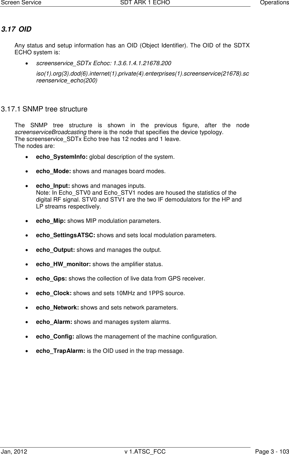 Screen Service  SDT ARK 1 ECHO  Operations Jan, 2012  v 1.ATSC_FCC  Page 3 - 103 3.17  OID  Any status and setup information has an OID (Object Identifier). The OID of the SDTX ECHO system is:  screenservice_SDTx Echoc: 1.3.6.1.4.1.21678.200 iso(1).org(3).dod(6).internet(1).private(4).enterprises(1).screenservice(21678).screenservice_echo(200)   3.17.1 SNMP tree structure   The  SNMP  tree  structure  is  shown  in  the  previous  figure,  after  the  node screenserviceBroadcasting there is the node that specifies the device typology.  The screenservice_SDTx Echo tree has 12 nodes and 1 leave. The nodes are:  echo_SystemInfo: global description of the system.  echo_Mode: shows and manages board modes.  echo_Input: shows and manages inputs. Note: In Echo_STV0 and Echo_STV1 nodes are housed the statistics of the digital RF signal. STV0 and STV1 are the two IF demodulators for the HP and LP streams respectively.  echo_Mip: shows MIP modulation parameters.  echo_SettingsATSC: shows and sets local modulation parameters.  echo_Output: shows and manages the output.  echo_HW_monitor: shows the amplifier status.  echo_Gps: shows the collection of live data from GPS receiver.  echo_Clock: shows and sets 10MHz and 1PPS source.  echo_Network: shows and sets network parameters.  echo_Alarm: shows and manages system alarms.  echo_Config: allows the management of the machine configuration.  echo_TrapAlarm: is the OID used in the trap message.  