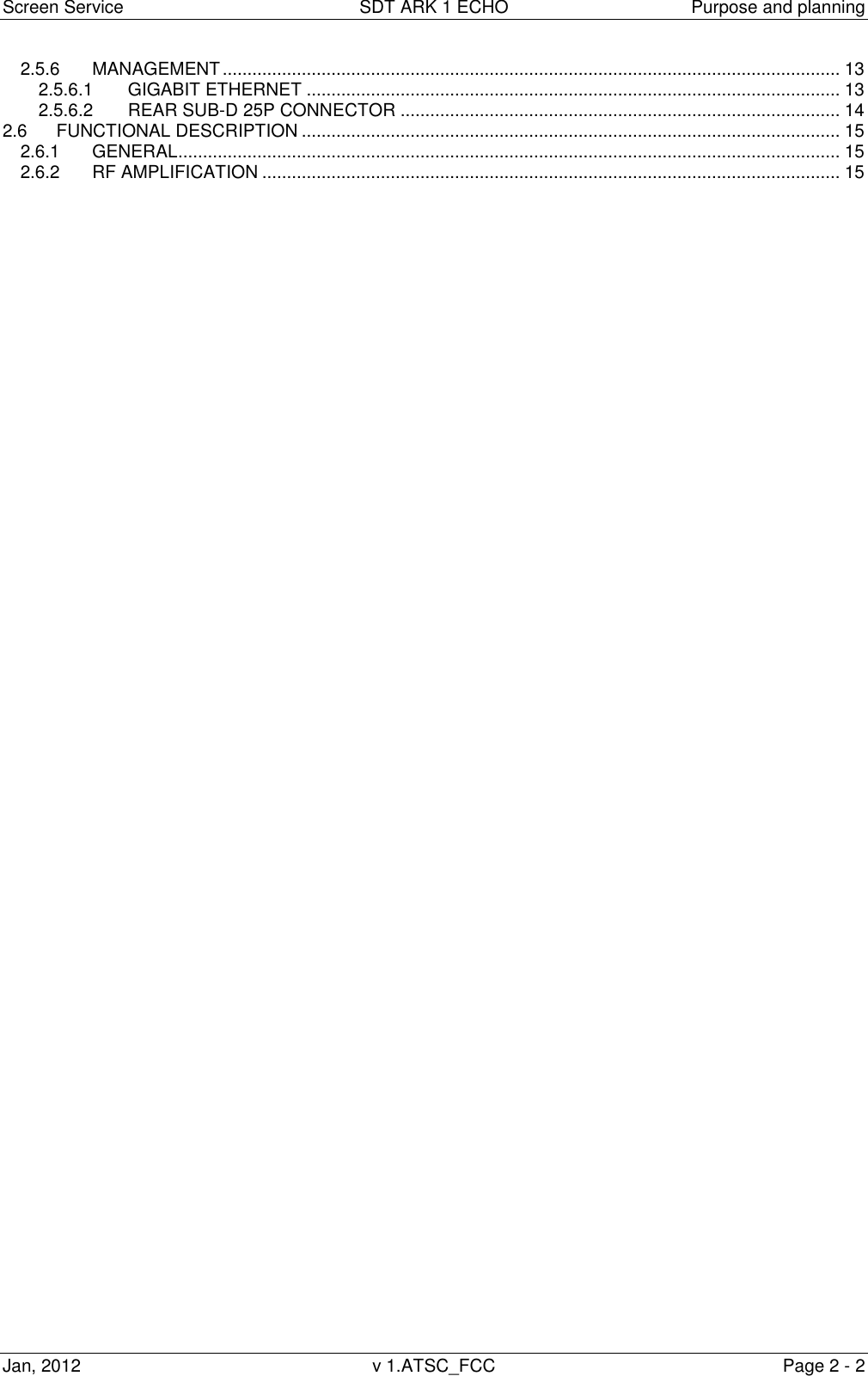 Screen Service  SDT ARK 1 ECHO  Purpose and planning Jan, 2012  v 1.ATSC_FCC  Page 2 - 2 2.5.6 MANAGEMENT ............................................................................................................................. 13 2.5.6.1 GIGABIT ETHERNET ............................................................................................................ 13 2.5.6.2 REAR SUB-D 25P CONNECTOR ......................................................................................... 14 2.6 FUNCTIONAL DESCRIPTION ............................................................................................................. 15 2.6.1 GENERAL ...................................................................................................................................... 15 2.6.2 RF AMPLIFICATION ..................................................................................................................... 15                                                      