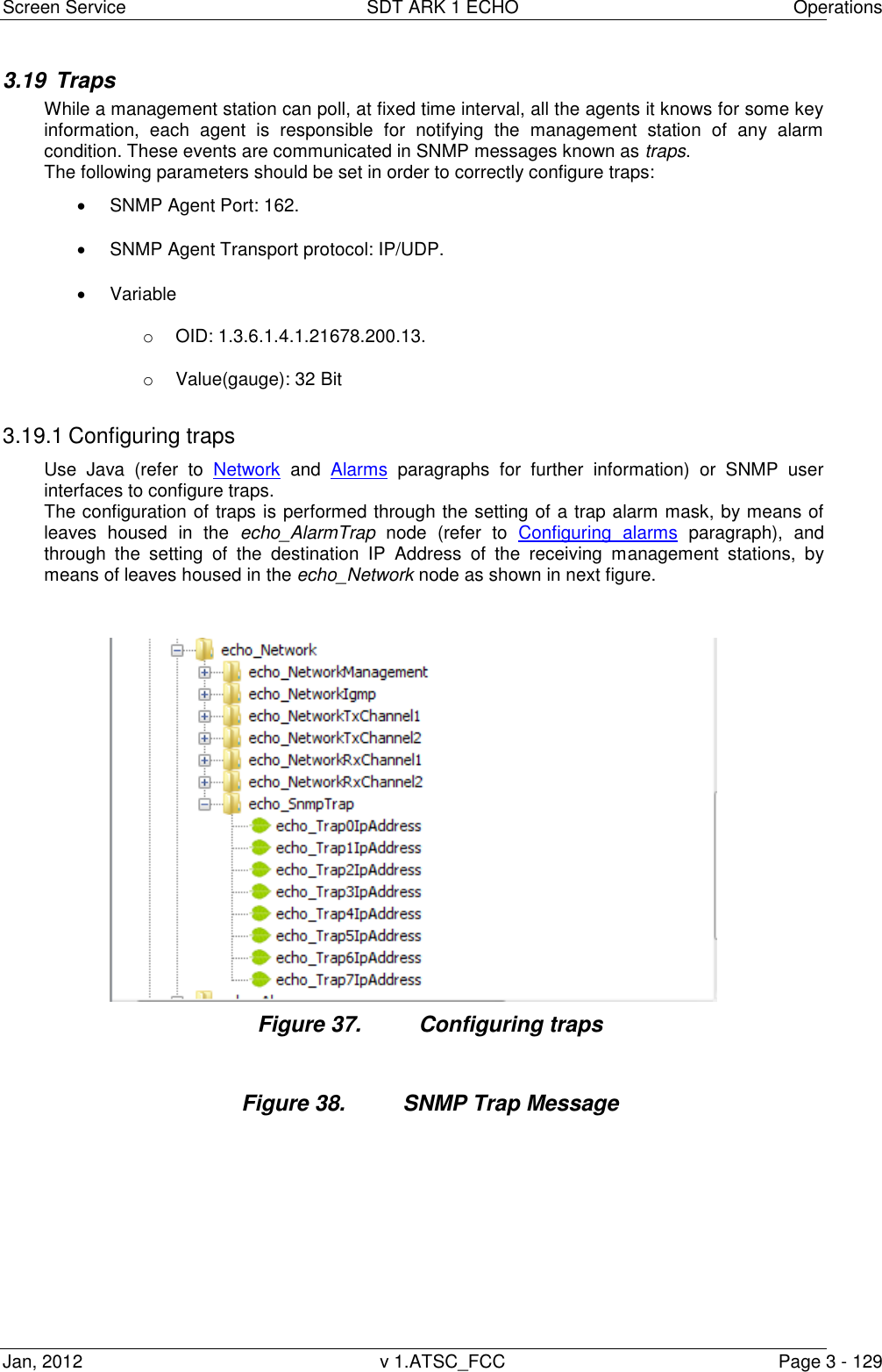 Screen Service  SDT ARK 1 ECHO  Operations Jan, 2012  v 1.ATSC_FCC  Page 3 - 129 3.19  Traps While a management station can poll, at fixed time interval, all the agents it knows for some key information,  each  agent  is  responsible  for  notifying  the  management  station  of  any  alarm condition. These events are communicated in SNMP messages known as traps. The following parameters should be set in order to correctly configure traps:   SNMP Agent Port: 162.   SNMP Agent Transport protocol: IP/UDP.   Variable o  OID: 1.3.6.1.4.1.21678.200.13. o  Value(gauge): 32 Bit  3.19.1 Configuring traps Use  Java  (refer  to  Network and  Alarms  paragraphs  for  further  information)  or  SNMP  user interfaces to configure traps. The configuration of traps is performed through the setting of a trap alarm mask, by means of leaves  housed  in  the  echo_AlarmTrap  node  (refer  to  Configuring  alarms  paragraph),  and through  the  setting  of  the  destination  IP  Address  of  the  receiving  management  stations,  by means of leaves housed in the echo_Network node as shown in next figure. Figure 37.  Configuring traps  Figure 38.  SNMP Trap Message 