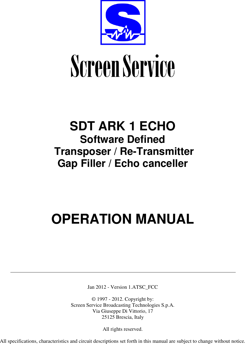          SDT ARK 1 ECHO Software Defined  Transposer / Re-Transmitter Gap Filler / Echo canceller        OPERATION MANUAL         Jan 2012 - Version 1.ATSC_FCC  © 1997 - 2012. Copyright by:  Screen Service Broadcasting Technologies S.p.A. Via Giuseppe Di Vittorio, 17 25125 Brescia, Italy  All rights reserved.  All specifications, characteristics and circuit descriptions set forth in this manual are subject to change without notice.  