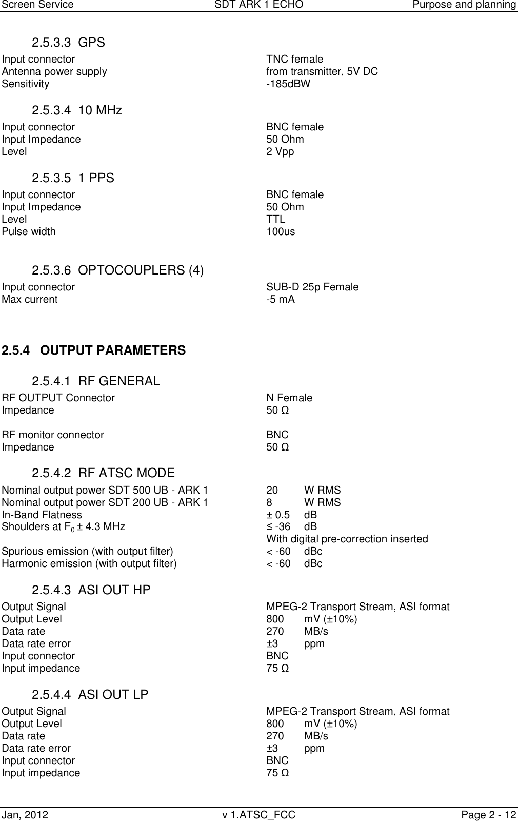 Screen Service  SDT ARK 1 ECHO  Purpose and planning Jan, 2012  v 1.ATSC_FCC  Page 2 - 12 2.5.3.3  GPS Input connector           TNC female Antenna power supply          from transmitter, 5V DC Sensitivity            -185dBW 2.5.3.4  10 MHz Input connector           BNC female Input Impedance          50 Ohm Level               2 Vpp 2.5.3.5  1 PPS Input connector           BNC female Input Impedance          50 Ohm Level               TTL Pulse width            100us  2.5.3.6  OPTOCOUPLERS (4) Input connector           SUB-D 25p Female Max current            -5 mA   2.5.4  OUTPUT PARAMETERS 2.5.4.1  RF GENERAL RF OUTPUT Connector        N Female       Impedance            50 &Omega;  RF monitor connector          BNC Impedance            50 &Omega; 2.5.4.2  RF ATSC MODE Nominal output power SDT 500 UB - ARK 1    20 W RMS Nominal output power SDT 200 UB - ARK 1    8   W RMS In-Band Flatness          &plusmn; 0.5  dB Shoulders at F0 &plusmn; 4.3 MHz        &le; -36  dB               With digital pre-correction inserted Spurious emission (with output filter)      < -60   dBc Harmonic emission (with output filter)      < -60   dBc 2.5.4.3  ASI OUT HP   Output Signal            MPEG-2 Transport Stream, ASI format Output Level            800   mV (&plusmn;10%) Data rate            270   MB/s Data rate error            &plusmn;3 ppm Input connector           BNC Input impedance          75 &Omega; 2.5.4.4  ASI OUT LP   Output Signal            MPEG-2 Transport Stream, ASI format Output Level            800   mV (&plusmn;10%) Data rate            270   MB/s Data rate error            &plusmn;3 ppm Input connector           BNC Input impedance          75 &Omega;  