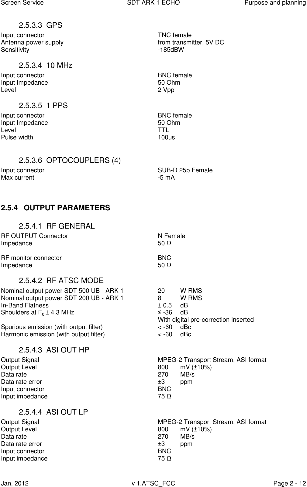 Screen Service  SDT ARK 1 ECHO  Purpose and planning Jan, 2012  v 1.ATSC_FCC  Page 2 - 12 2.5.3.3  GPS Input connector           TNC female Antenna power supply          from transmitter, 5V DC Sensitivity            -185dBW 2.5.3.4  10 MHz Input connector           BNC female Input Impedance          50 Ohm Level               2 Vpp 2.5.3.5  1 PPS Input connector           BNC female Input Impedance          50 Ohm Level               TTL Pulse width            100us  2.5.3.6  OPTOCOUPLERS (4) Input connector           SUB-D 25p Female Max current            -5 mA   2.5.4  OUTPUT PARAMETERS 2.5.4.1  RF GENERAL RF OUTPUT Connector        N Female       Impedance            50 Ω  RF monitor connector          BNC Impedance            50 Ω 2.5.4.2  RF ATSC MODE Nominal output power SDT 500 UB - ARK 1    20 W RMS Nominal output power SDT 200 UB - ARK 1    8   W RMS In-Band Flatness          ± 0.5  dB Shoulders at F0 ± 4.3 MHz        ≤ -36  dB               With digital pre-correction inserted Spurious emission (with output filter)      &lt; -60   dBc Harmonic emission (with output filter)      &lt; -60   dBc 2.5.4.3  ASI OUT HP   Output Signal            MPEG-2 Transport Stream, ASI format Output Level            800   mV (±10%) Data rate            270   MB/s Data rate error            ±3 ppm Input connector           BNC Input impedance          75 Ω 2.5.4.4  ASI OUT LP   Output Signal            MPEG-2 Transport Stream, ASI format Output Level            800   mV (±10%) Data rate            270   MB/s Data rate error            ±3 ppm Input connector           BNC Input impedance          75 Ω  