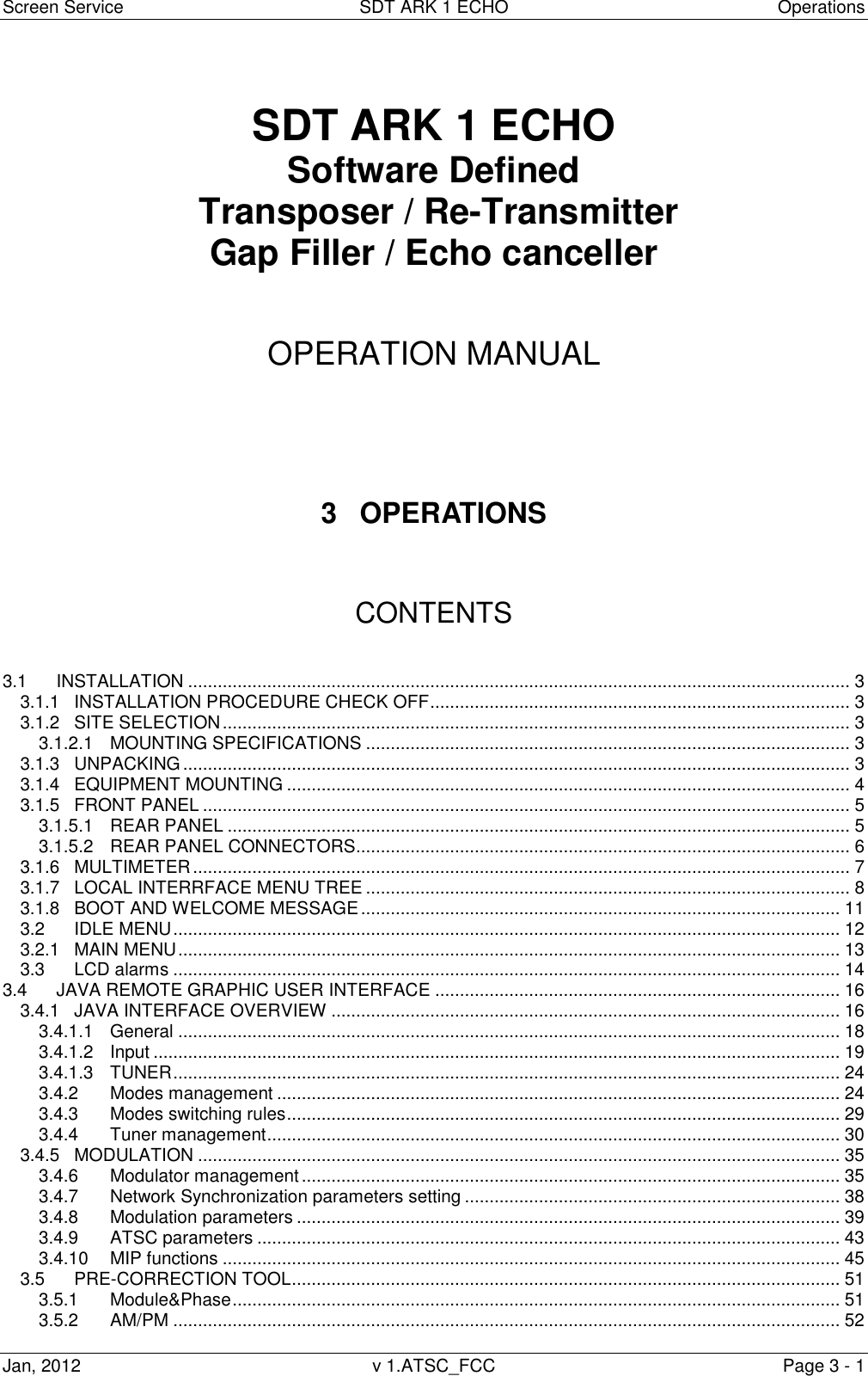 Screen Service  SDT ARK 1 ECHO  Operations Jan, 2012  v 1.ATSC_FCC  Page 3 - 1   SDT ARK 1 ECHO Software Defined  Transposer / Re-Transmitter Gap Filler / Echo canceller    OPERATION MANUAL      3  OPERATIONS    CONTENTS   3.1 INSTALLATION ...................................................................................................................................... 3 3.1.1 INSTALLATION PROCEDURE CHECK OFF ..................................................................................... 3 3.1.2 SITE SELECTION ............................................................................................................................... 3 3.1.2.1 MOUNTING SPECIFICATIONS .................................................................................................. 3 3.1.3 UNPACKING ....................................................................................................................................... 3 3.1.4 EQUIPMENT MOUNTING .................................................................................................................. 4 3.1.5 FRONT PANEL ................................................................................................................................... 5 3.1.5.1 REAR PANEL .............................................................................................................................. 5 3.1.5.2 REAR PANEL CONNECTORS.................................................................................................... 6 3.1.6 MULTIMETER ..................................................................................................................................... 7 3.1.7 LOCAL INTERRFACE MENU TREE .................................................................................................. 8 3.1.8 BOOT AND WELCOME MESSAGE ................................................................................................. 11 3.2 IDLE MENU ....................................................................................................................................... 12 3.2.1 MAIN MENU ...................................................................................................................................... 13 3.3 LCD alarms ....................................................................................................................................... 14 3.4 JAVA REMOTE GRAPHIC USER INTERFACE .................................................................................. 16 3.4.1 JAVA INTERFACE OVERVIEW ....................................................................................................... 16 3.4.1.1 General ...................................................................................................................................... 18 3.4.1.2 Input ........................................................................................................................................... 19 3.4.1.3 TUNER ....................................................................................................................................... 24 3.4.2 Modes management .................................................................................................................. 24 3.4.3 Modes switching rules ................................................................................................................ 29 3.4.4 Tuner management .................................................................................................................... 30 3.4.5 MODULATION .................................................................................................................................. 35 3.4.6 Modulator management ............................................................................................................. 35 3.4.7 Network Synchronization parameters setting ............................................................................ 38 3.4.8 Modulation parameters .............................................................................................................. 39 3.4.9 ATSC parameters ...................................................................................................................... 43 3.4.10 MIP functions ............................................................................................................................. 45 3.5 PRE-CORRECTION TOOL ............................................................................................................... 51 3.5.1 Module&amp;Phase ........................................................................................................................... 51 3.5.2 AM/PM ....................................................................................................................................... 52 