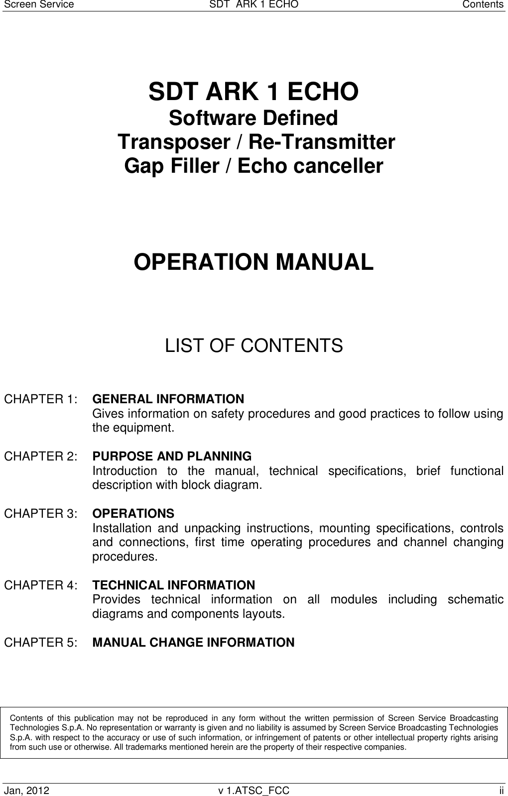 Screen Service  SDT  ARK 1 ECHO  Contents Jan, 2012  v 1.ATSC_FCC  ii   SDT ARK 1 ECHO Software Defined  Transposer / Re-Transmitter Gap Filler / Echo canceller       OPERATION MANUAL      LIST OF CONTENTS   CHAPTER 1:  GENERAL INFORMATION Gives information on safety procedures and good practices to follow using the equipment.  CHAPTER 2:  PURPOSE AND PLANNING Introduction  to  the  manual,  technical  specifications,  brief  functional description with block diagram.  CHAPTER 3:  OPERATIONS Installation  and  unpacking  instructions,  mounting  specifications,  controls and  connections,  first  time  operating  procedures  and  channel  changing procedures.  CHAPTER 4:  TECHNICAL INFORMATION Provides  technical  information  on  all  modules  including  schematic diagrams and components layouts.  CHAPTER 5:   MANUAL CHANGE INFORMATION      Contents  of  this  publication  may  not  be  reproduced  in  any  form  without  the  written  permission  of  Screen  Service  Broadcasting Technologies S.p.A. No representation or warranty is given and no liability is assumed by Screen Service Broadcasting Technologies S.p.A. with respect to the accuracy or use of such information, or infringement of patents or other intellectual property rights arising from such use or otherwise. All trademarks mentioned herein are the property of their respective companies.  