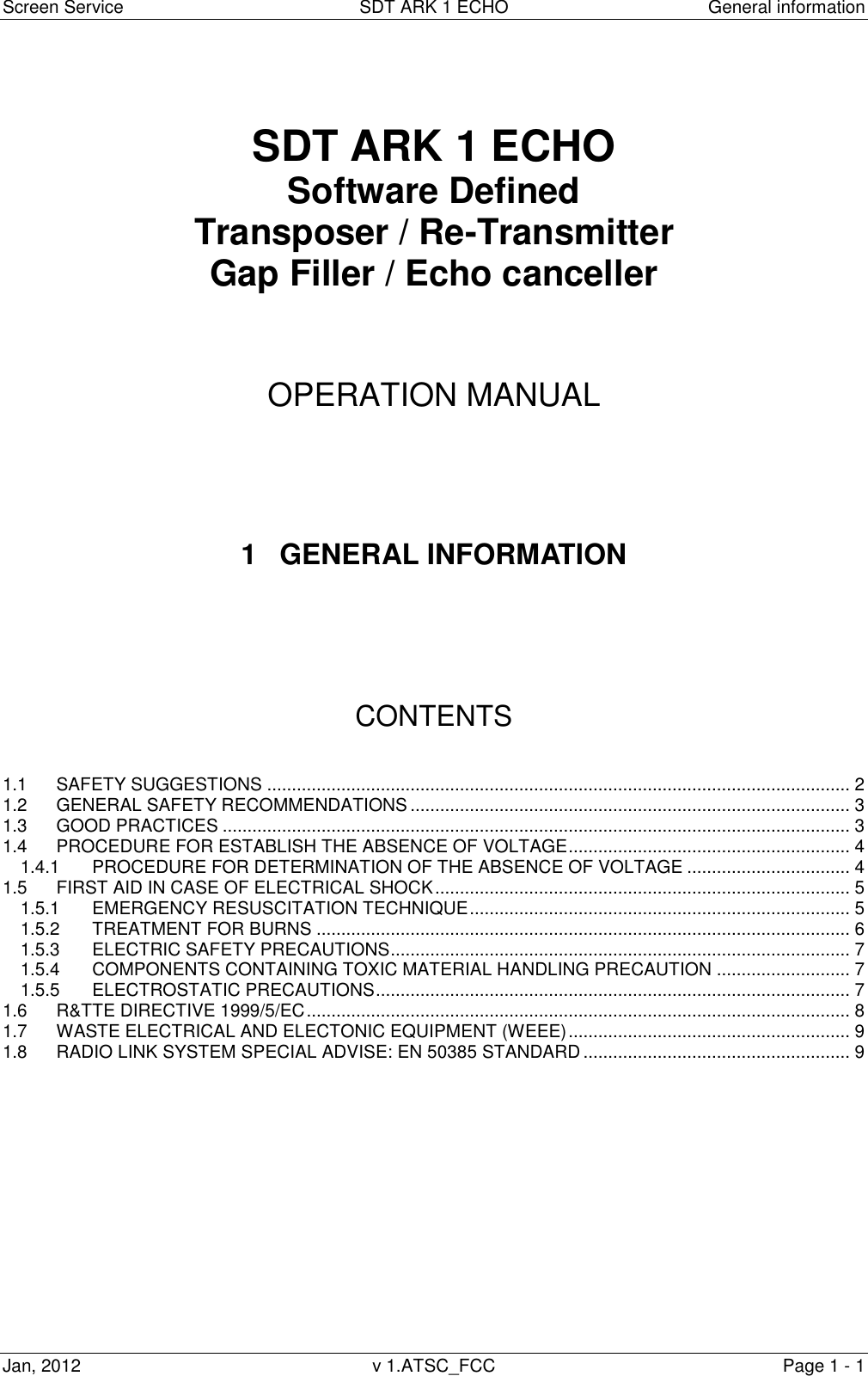 Screen Service  SDT ARK 1 ECHO  General information Jan, 2012  v 1.ATSC_FCC  Page 1 - 1    SDT ARK 1 ECHO Software Defined Transposer / Re-Transmitter Gap Filler / Echo canceller     OPERATION MANUAL      1  GENERAL INFORMATION       CONTENTS   1.1 SAFETY SUGGESTIONS ...................................................................................................................... 2 1.2 GENERAL SAFETY RECOMMENDATIONS ......................................................................................... 3 1.3 GOOD PRACTICES ............................................................................................................................... 3 1.4 PROCEDURE FOR ESTABLISH THE ABSENCE OF VOLTAGE ......................................................... 4 1.4.1 PROCEDURE FOR DETERMINATION OF THE ABSENCE OF VOLTAGE ................................. 4 1.5 FIRST AID IN CASE OF ELECTRICAL SHOCK .................................................................................... 5 1.5.1 EMERGENCY RESUSCITATION TECHNIQUE ............................................................................. 5 1.5.2 TREATMENT FOR BURNS ............................................................................................................ 6 1.5.3 ELECTRIC SAFETY PRECAUTIONS ............................................................................................. 7 1.5.4 COMPONENTS CONTAINING TOXIC MATERIAL HANDLING PRECAUTION ........................... 7 1.5.5 ELECTROSTATIC PRECAUTIONS ................................................................................................ 7 1.6 R&amp;TTE DIRECTIVE 1999/5/EC .............................................................................................................. 8 1.7 WASTE ELECTRICAL AND ELECTONIC EQUIPMENT (WEEE) ......................................................... 9 1.8 RADIO LINK SYSTEM SPECIAL ADVISE: EN 50385 STANDARD ...................................................... 9             