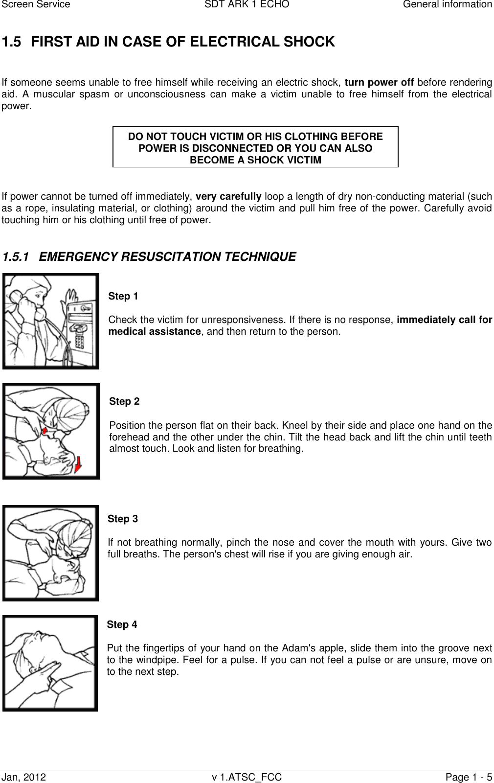 Screen Service  SDT ARK 1 ECHO  General information Jan, 2012  v 1.ATSC_FCC  Page 1 - 5 1.5  FIRST AID IN CASE OF ELECTRICAL SHOCK   If someone seems unable to free himself while receiving an electric shock, turn power off before rendering aid.  A  muscular  spasm  or  unconsciousness  can  make  a  victim  unable  to  free  himself  from  the  electrical power.    If power cannot be turned off immediately, very carefully loop a length of dry non-conducting material (such as a rope, insulating material, or clothing) around the victim and pull him free of the power. Carefully avoid touching him or his clothing until free of power.  1.5.1  EMERGENCY RESUSCITATION TECHNIQUE   Step 1  Check the victim for unresponsiveness. If there is no response, immediately call for medical assistance, and then return to the person.      Step 2   Position the person flat on their back. Kneel by their side and place one hand on the forehead and the other under the chin. Tilt the head back and lift the chin until teeth almost touch. Look and listen for breathing.      Step 3  If not breathing normally, pinch the nose and cover the mouth with yours. Give two full breaths. The person&apos;s chest will rise if you are giving enough air.      Step 4  Put the fingertips of your hand on the Adam&apos;s apple, slide them into the groove next to the windpipe. Feel for a pulse. If you can not feel a pulse or are unsure, move on to the next step.        DO NOT TOUCH VICTIM OR HIS CLOTHING BEFORE POWER IS DISCONNECTED OR YOU CAN ALSO BECOME A SHOCK VICTIM  