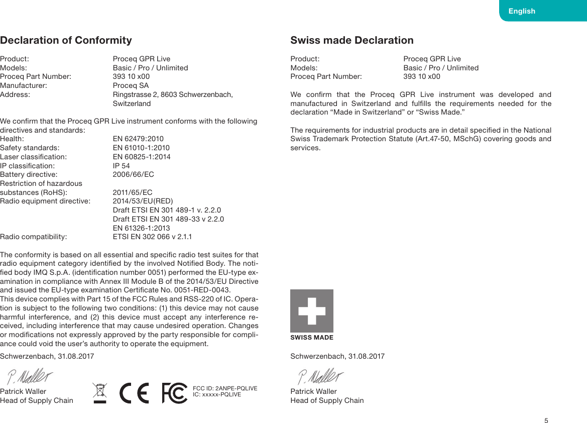  5Schwerzenbach, 31.08.2017Patrick WallerHead of Supply ChainSchwerzenbach, 31.08.2017Patrick WallerHead of Supply ChainSWISS MADESwiss made DeclarationProduct:       Proceq GPR LiveModels:       Basic / Pro / UnlimitedProceq Part Number:    393 10 x00We conﬁrm that the Proceq GPR Live instrument was developed and manufactured in Switzerland and fulﬁlls the requirements needed for the declaration &ldquo;Made in Switzerland&rdquo; or &ldquo;Swiss Made.&rdquo;The requirements for industrial products are in detail speciﬁed in the National Swiss Trademark Protection Statute (Art.47-50, MSchG) covering goods and services.Declaration of ConformityProduct:  Proceq GPR Live Models:  Basic / Pro / UnlimitedProceq Part Number:  393 10 x00Manufacturer:  Proceq SAAddress:  Ringstrasse 2, 8603 Schwerzenbach,   SwitzerlandWe conﬁrm that the Proceq GPR Live instrument conforms with the following directives and standards:Health:  EN 62479:2010Safety standards:  EN 61010-1:2010Laser classiﬁcation:  EN 60825-1:2014 IP classiﬁcation:  IP 54 Battery directive:  2006/66/ECRestriction of hazardous  substances (RoHS):  2011/65/ECRadio equipment directive:  2014/53/EU(RED)  Draft ETSI EN 301 489-1 v. 2.2.0  Draft ETSI EN 301 489-33 v 2.2.0  EN 61326-1:2013Radio compatibility:  ETSI EN 302 066 v 2.1.1The conformity is based on all essential and speciﬁc radio test suites for that radio equipment category identiﬁed by the involved Notiﬁed Body. The noti-ﬁed body IMQ S.p.A. (identiﬁcation number 0051) performed the EU-type ex-amination in compliance with Annex III Module B of the 2014/53/EU Directive and issued the EU-type examination Certiﬁcate No. 0051-RED-0043.This device complies with Part 15 of the FCC Rules and RSS-220 of IC. Opera-tion is subject to the following two conditions: (1) this device may not cause harmful interference, and (2) this device must accept any interference re-ceived, including interference that may cause undesired operation. Changes or modiﬁcations not expressly approved by the party responsible for compli-ance could void the user&rsquo;s authority to operate the equipment. EnglishFCC ID: 2ANPE-PQLIVEIC: xxxxx-PQLIVE