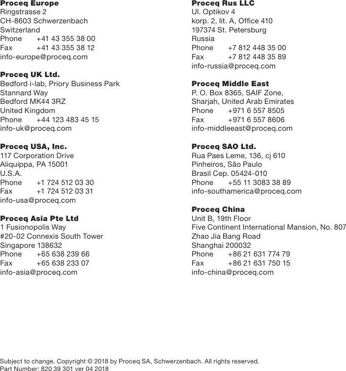 Proceq EuropeRingstrasse 2CH-8603 SchwerzenbachSwitzerlandPhone  +41 43 355 38 00Fax  +41 43 355 38 12info-europe@proceq.comProceq UK Ltd.Bedford i-lab, Priory Business ParkStannard WayBedford MK44 3RZUnited KingdomPhone   +44 123 483 45 15info-uk@proceq.comProceq USA, Inc.117 Corporation DriveAliquippa, PA 15001 U.S.A.Phone  +1 724 512 03 30Fax  +1 724 512 03 31info-usa@proceq.comProceq Asia Pte Ltd1 Fusionopolis Way#20-02 Connexis South TowerSingapore 138632Phone  +65 638 239 66Fax  +65 638 233 07info-asia@proceq.comProceq Rus LLCUl. Optikov 4korp. 2, lit. A, Ofﬁce 410197374 St. PetersburgRussiaPhone  +7 812 448 35 00Fax  +7 812 448 35 89info-russia@proceq.comProceq Middle EastP. O. Box 8365, SAIF Zone,Sharjah, United Arab EmiratesPhone   +971 6 557 8505Fax   +971 6 557 8606info-middleeast@proceq.comProceq SAO Ltd.Rua Paes Leme, 136, cj 610Pinheiros, S&atilde;o Paulo Brasil Cep. 05424-010Phone   +55 11 3083 38 89info-southamerica@proceq.comProceq ChinaUnit B, 19th FloorFive Continent International Mansion, No. 807Zhao Jia Bang RoadShanghai 200032Phone   +86 21 631 774 79Fax  +86 21 631 750 15info-china@proceq.comSubject to change. Copyright &copy; 2018 by Proceq SA, Schwerzenbach. All rights reserved.Part Number: 820 39 301 ver 04 2018