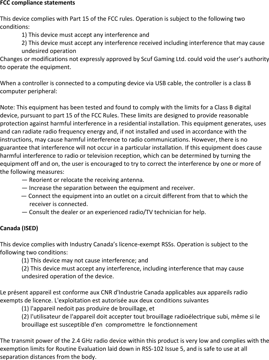 FCC compliance statements   This device complies with Part 15 of the FCC rules. Operation is subject to the following two conditions: 1) This device must accept any interference and 2) This device must accept any interference received including interference that may cause undesired operation Changes or modifications not expressly approved by Scuf Gaming Ltd. could void the user&rsquo;s authority to operate the equipment.  When a controller is connected to a computing device via USB cable, the controller is a class B computer peripheral:  Note: This equipment has been tested and found to comply with the limits for a Class B digital device, pursuant to part 15 of the FCC Rules. These limits are designed to provide reasonable protection against harmful interference in a residential installation. This equipment generates, uses and can radiate radio frequency energy and, if not installed and used in accordance with the instructions, may cause harmful interference to radio communications. However, there is no guarantee that interference will not occur in a particular installation. If this equipment does cause harmful interference to radio or television reception, which can be determined by turning the equipment off and on, the user is encouraged to try to correct the interference by one or more of the following measures: &mdash; Reorient or relocate the receiving antenna. &mdash; Increase the separation between the equipment and receiver. &mdash; Connect the equipment into an outlet on a circuit different from that to which the receiver is connected. &mdash; Consult the dealer or an experienced radio/TV technician for help.  Canada (ISED)   This device complies with Industry Canada&rsquo;s licence-exempt RSSs. Operation is subject to the following two conditions: (1) This device may not cause interference; and  (2) This device must accept any interference, including interference that may cause undesired operation of the device.  Le pr&eacute;sent appareil est conforme aux CNR d'Industrie Canada applicables aux appareils radio exempts de licence. L'exploitation est autoris&eacute;e aux deux conditions suivantes  (1) l'appareil nedoit pas produire de brouillage, et  (2) l'utilisateur de l'appareil doit accepter tout brouillage radio&eacute;lectrique subi, m&ecirc;me si le brouillage est susceptible d'en  compromettre  le fonctionnement  The transmit power of the 2.4 GHz radio device within this product is very low and complies with the exemption limits for Routine Evaluation laid down in RSS-102 Issue 5, and is safe to use at all separation distances from the body.  