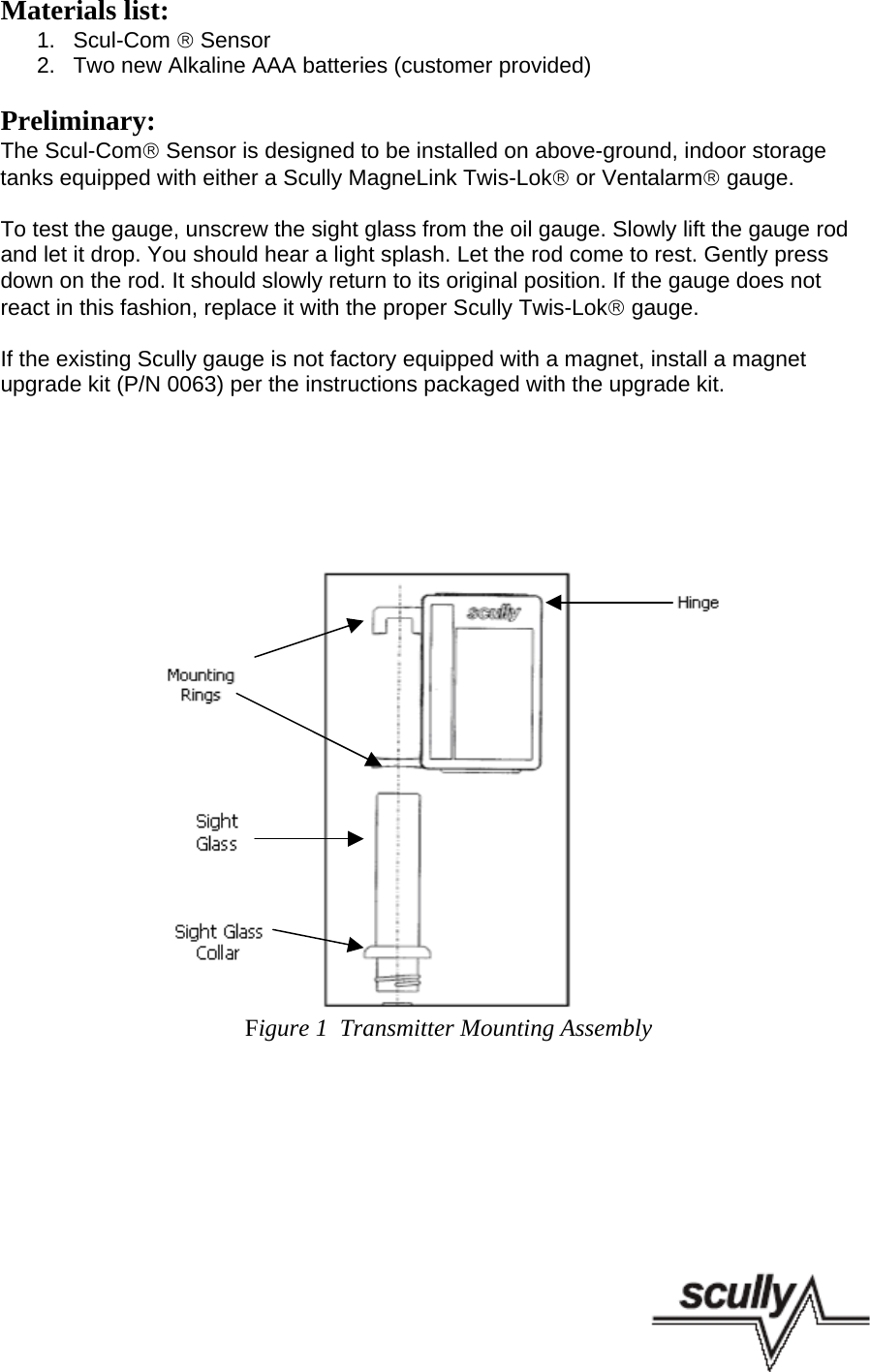 Materials list:1.  Scul-Com ® Sensor2.  Two new Alkaline AAA batteries (customer provided)Preliminary:The Scul-Com® Sensor is designed to be installed on above-ground, indoor storagetanks equipped with either a Scully MagneLink Twis-Lok® or Ventalarm® gauge.To test the gauge, unscrew the sight glass from the oil gauge. Slowly lift the gauge rodand let it drop. You should hear a light splash. Let the rod come to rest. Gently pressdown on the rod. It should slowly return to its original position. If the gauge does notreact in this fashion, replace it with the proper Scully Twis-Lok® gauge.If the existing Scully gauge is not factory equipped with a magnet, install a magnetupgrade kit (P/N 0063) per the instructions packaged with the upgrade kit.      Figure 1  Transmitter Mounting Assembly