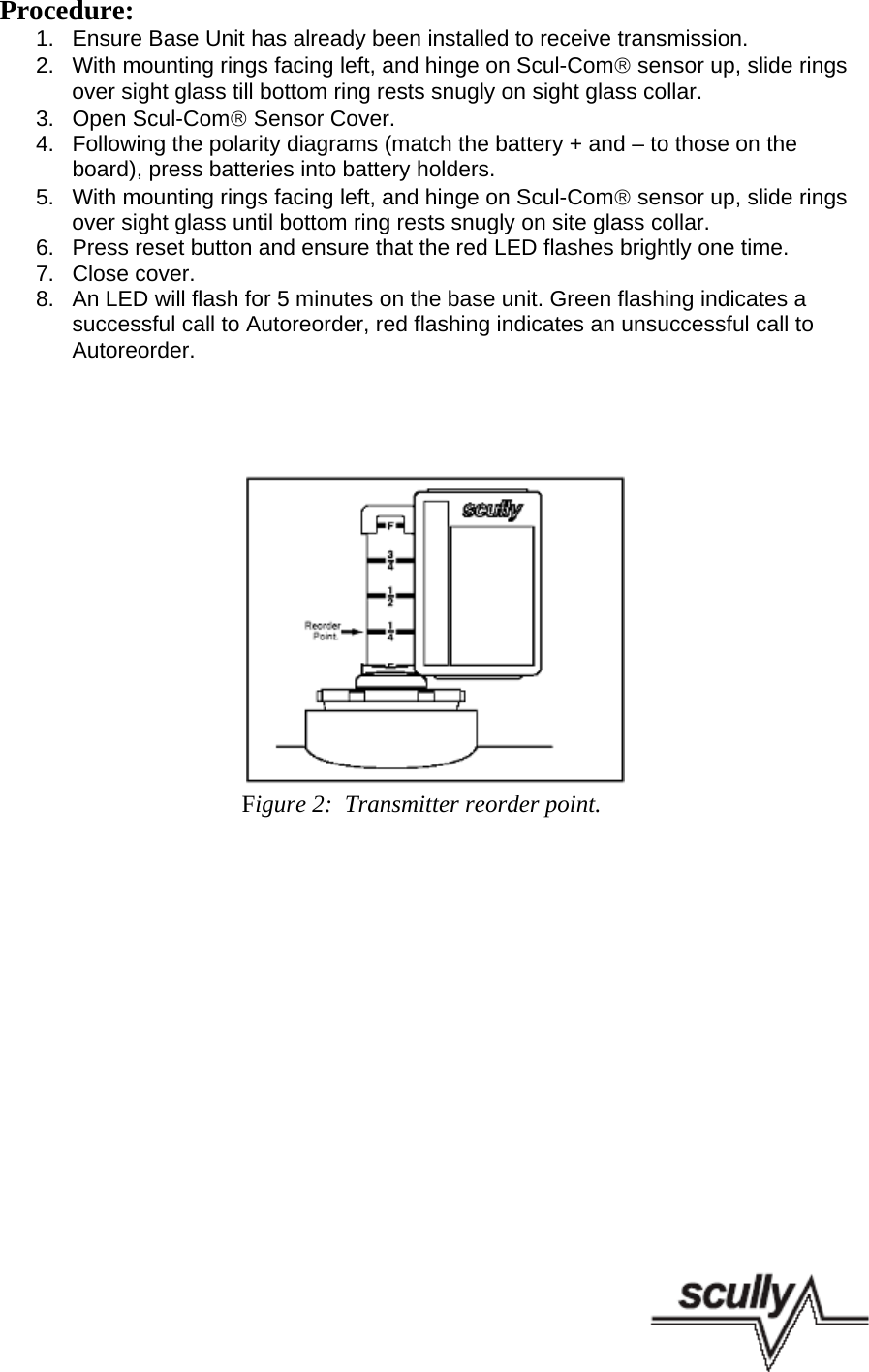 Procedure:1.  Ensure Base Unit has already been installed to receive transmission.2.  With mounting rings facing left, and hinge on Scul-Com® sensor up, slide ringsover sight glass till bottom ring rests snugly on sight glass collar.3.  Open Scul-Com® Sensor Cover.4.  Following the polarity diagrams (match the battery + and – to those on theboard), press batteries into battery holders.5.  With mounting rings facing left, and hinge on Scul-Com® sensor up, slide ringsover sight glass until bottom ring rests snugly on site glass collar.6.  Press reset button and ensure that the red LED flashes brightly one time. 7.  Close cover.8.  An LED will flash for 5 minutes on the base unit. Green flashing indicates a successful call to Autoreorder, red flashing indicates an unsuccessful call toAutoreorder.    Figure 2:  Transmitter reorder point.