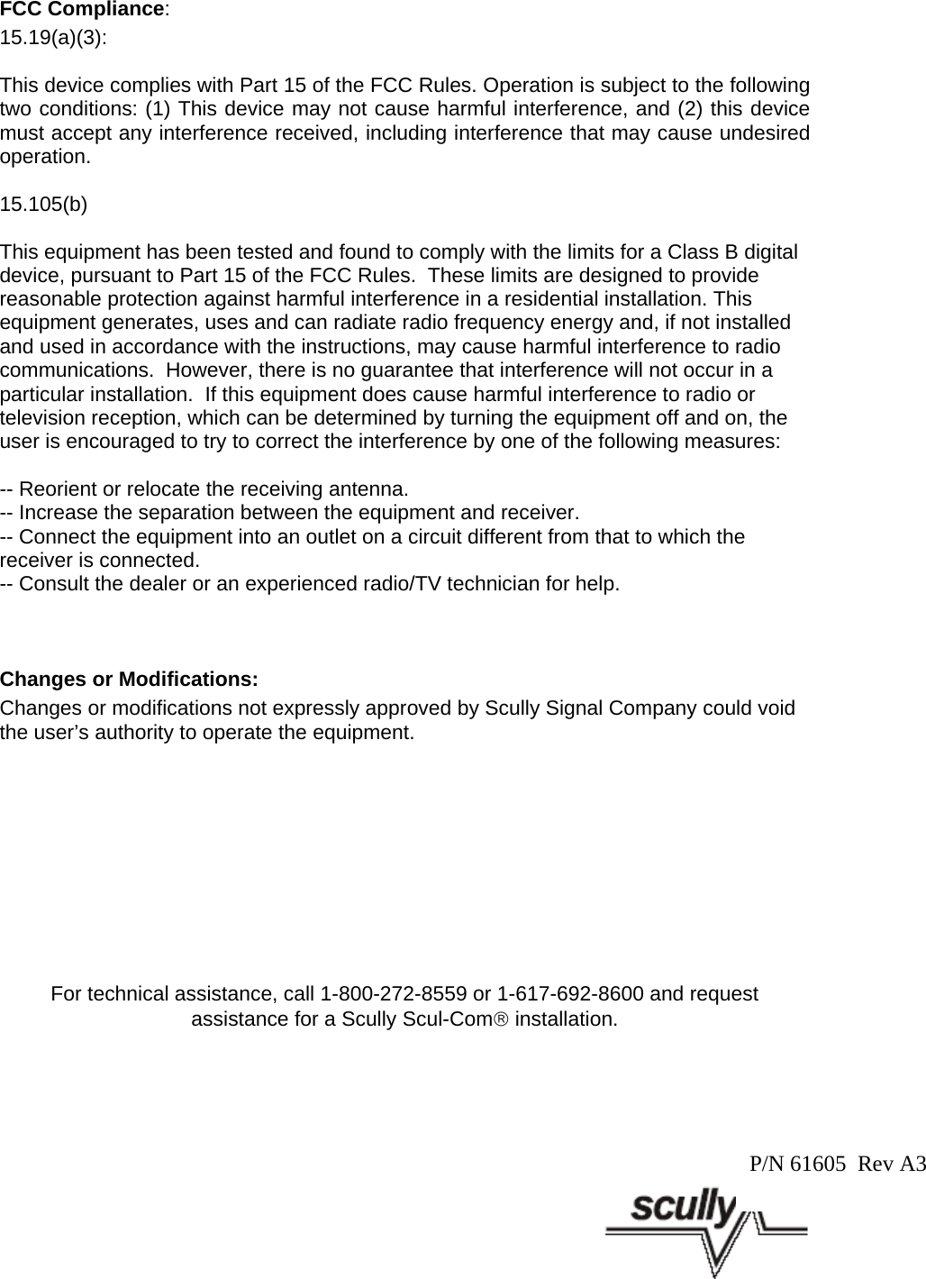 FCC Compliance: 15.19(a)(3):This device complies with Part 15 of the FCC Rules. Operation is subject to the followingtwo conditions: (1) This device may not cause harmful interference, and (2) this devicemust accept any interference received, including interference that may cause undesiredoperation.15.105(b)This equipment has been tested and found to comply with the limits for a Class B digitaldevice, pursuant to Part 15 of the FCC Rules.  These limits are designed to providereasonable protection against harmful interference in a residential installation. Thisequipment generates, uses and can radiate radio frequency energy and, if not installedand used in accordance with the instructions, may cause harmful interference to radiocommunications.  However, there is no guarantee that interference will not occur in aparticular installation.  If this equipment does cause harmful interference to radio ortelevision reception, which can be determined by turning the equipment off and on, theuser is encouraged to try to correct the interference by one of the following measures:-- Reorient or relocate the receiving antenna.-- Increase the separation between the equipment and receiver.-- Connect the equipment into an outlet on a circuit different from that to which thereceiver is connected.-- Consult the dealer or an experienced radio/TV technician for help.Changes or Modifications:Changes or modifications not expressly approved by Scully Signal Company could voidthe user’s authority to operate the equipment.For technical assistance, call 1-800-272-8559 or 1-617-692-8600 and requestassistance for a Scully Scul-Com® installation.P/N 61605  Rev A3