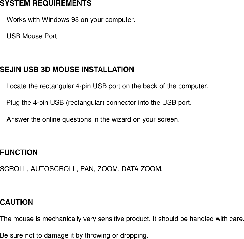 SYSTEM REQUIREMENTS       Works with Windows 98 on your computer.     USB Mouse Port   SEJIN USB 3D MOUSE INSTALLATION   Locate the rectangular 4-pin USB port on the back of the computer.   Plug the 4-pin USB (rectangular) connector into the USB port.       Answer the online questions in the wizard on your screen.    FUNCTION   SCROLL, AUTOSCROLL, PAN, ZOOM, DATA ZOOM.    CAUTION   The mouse is mechanically very sensitive product. It should be handled with care.   Be sure not to damage it by throwing or dropping.     