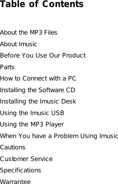 Table of Contents  About the MP3 Files About Imusic Before You Use Our Product Parts How to Connect with a PC Installing the Software CD Installing the Imusic Desk Using the Imusic USB Using the MP3 Player When You have a Problem Using Imusic Cautions Customer Service Specifications Warrantee  
