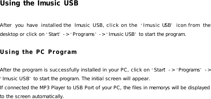 Using the Imusic USB  After you have installed the Imusic  USB, click on the  ‘Imusic USB’ icon from the desktop or click on ‘Start’ -&gt; ‘Programs’ -&gt; ‘Imusic USB’ to start the program.  Using the PC Program  After the program is successfully installed in your PC, click on ‘Start’ -&gt;  ‘Programs’ -&gt; ‘Imusic USB’ to start the program. The initial screen will appear. If connected the MP3 Player to USB Port of your PC, the files in memorys will be displayed to the screen automatically. 
