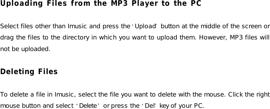 Uploading Files from the MP3 Player to the PC  Select files other than Imusic and press the ‘Upload’ button at the middle of the screen or drag the files to the directory in which you want to upload them. However, MP3 files will not be uploaded.  Deleting Files  To delete a file in Imusic, select the file you want to delete with the mouse. Click the right mouse button and select ‘Delete’ or press the ‘Del’ key of your PC. 