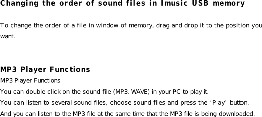 Changing the order of sound files in Imusic USB memory  To change the order of a file in window of memory, drag and drop it to the position you want.   MP3 Player Functions MP3 Player Functions You can double click on the sound file (MP3, WAVE) in your PC to play it.  You can listen to several sound files, choose sound files and press the ‘Play’ button.  And you can listen to the MP3 file at the same time that the MP3 file is being downloaded.   