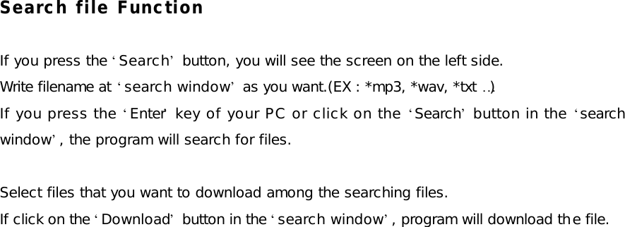 Search file Function  If you press the ‘Search’ button, you will see the screen on the left side. Write filename at ‘search window’ as you want.(EX : *mp3, *wav, *txt …) If you press the ‘Enter’ key of your PC or click on the ‘Search’ button in the ‘search window’, the program will search for files.  Select files that you want to download among the searching files. If click on the ‘Download’ button in the ‘search window’, program will download the file.      