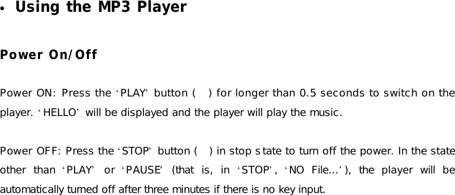 • Using the MP3 Player  Power On/Off  Power ON: Press the ‘PLAY’ button (   ) for longer than 0.5 seconds to switch on the player. ‘HELLO’ will be displayed and the player will play the music.  Power OFF: Press the ‘STOP’ button (   ) in stop state to turn off the power. In the state other than  ‘PLAY’ or  ‘PAUSE’ (that is, in  ‘STOP’,  ‘NO File...’), the player will be automatically turned off after three minutes if there is no key input.  