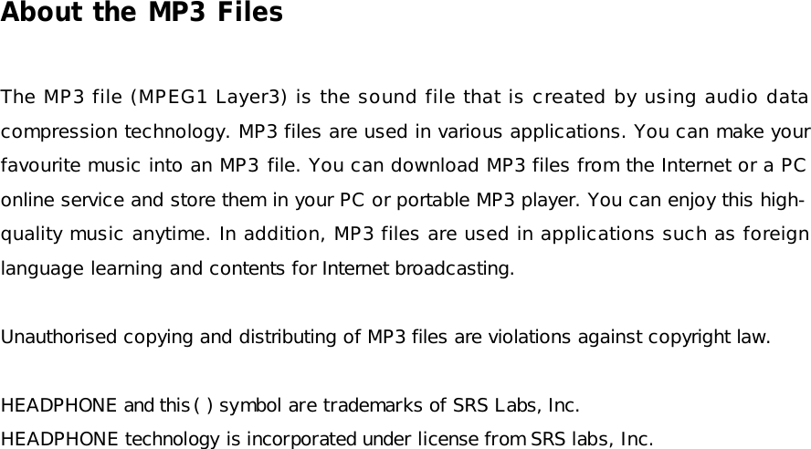 About the MP3 Files  The MP3 file (MPEG1 Layer3) is the sound file that is created by using audio data compression technology. MP3 files are used in various applications. You can make your favourite music into an MP3 file. You can download MP3 files from the Internet or a PC online service and store them in your PC or portable MP3 player. You can enjoy this high-quality music anytime. In addition, MP3 files are used in applications such as foreign language learning and contents for Internet broadcasting.  Unauthorised copying and distributing of MP3 files are violations against copyright law.   HEADPHONE and this ( ) symbol are trademarks of SRS Labs, Inc. HEADPHONE technology is incorporated under license from SRS labs, Inc.