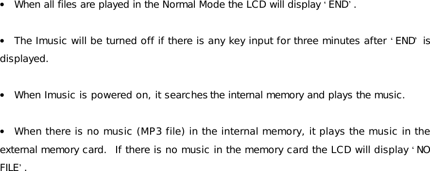 • When all files are played in the Normal Mode the LCD will display ‘END’.  • The Imusic will be turned off if there is any key input for three minutes after ‘END’ is displayed.  • When Imusic is powered on, it searches the internal memory and plays the music.   • When there is no music (MP3 file) in the internal memory, it plays the music in the external memory card.  If there is no music in the memory card the LCD will display ‘NO FILE’.  