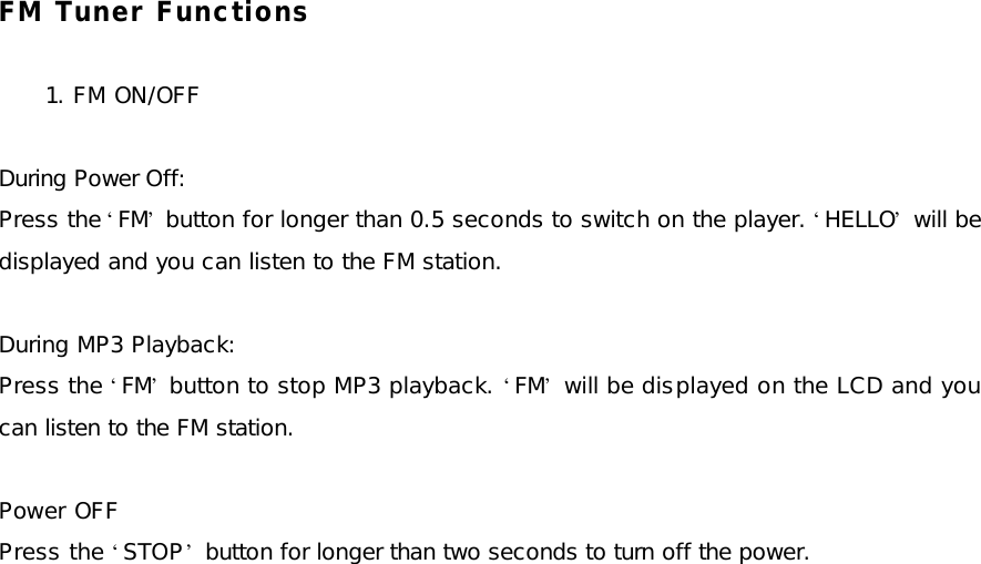 FM Tuner Functions  1. FM ON/OFF  During Power Off: Press the ‘FM’ button for longer than 0.5 seconds to switch on the player. ‘HELLO’ will be displayed and you can listen to the FM station.  During MP3 Playback: Press the ‘FM’ button to stop MP3 playback. ‘FM’ will be displayed on the LCD and you can listen to the FM station.  Power OFF Press the ‘STOP’ button for longer than two seconds to turn off the power.  
