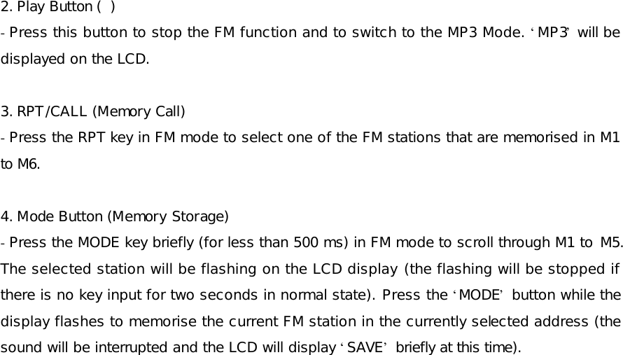 2. Play Button (  ) - Press this button to stop the FM function and to switch to the MP3 Mode. ‘MP3’ will be displayed on the LCD.  3. RPT/CALL (Memory Call) - Press the RPT key in FM mode to select one of the FM stations that are memorised in M1 to M6.   4. Mode Button (Memory Storage) - Press the MODE key briefly (for less than 500 ms) in FM mode to scroll through M1 to M5. The selected station will be flashing on the LCD display (the flashing will be stopped if there is no key input for two seconds in normal state). Press the ‘MODE’ button while the display flashes to memorise the current FM station in the currently selected address (the sound will be interrupted and the LCD will display ‘SAVE’ briefly at this time).  