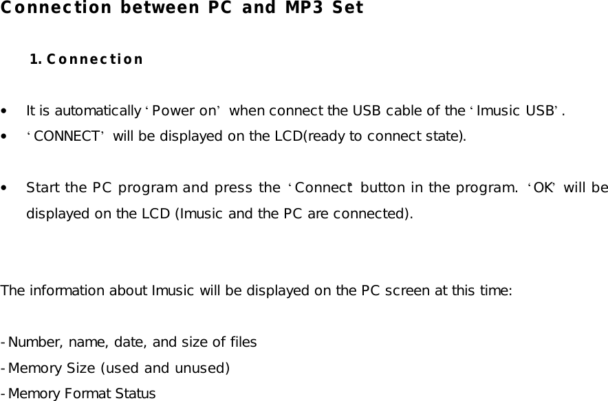 Connection between PC and MP3 Set  1. Connection  • It is automatically ‘Power on’ when connect the USB cable of the ‘Imusic USB’. • ‘CONNECT’ will be displayed on the LCD(ready to connect state).  • Start the PC program and press the ‘Connect’ button in the program. ‘OK’ will be displayed on the LCD (Imusic and the PC are connected).   The information about Imusic will be displayed on the PC screen at this time:  -Number, name, date, and size of files -Memory Size (used and unused) -Memory Format Status  