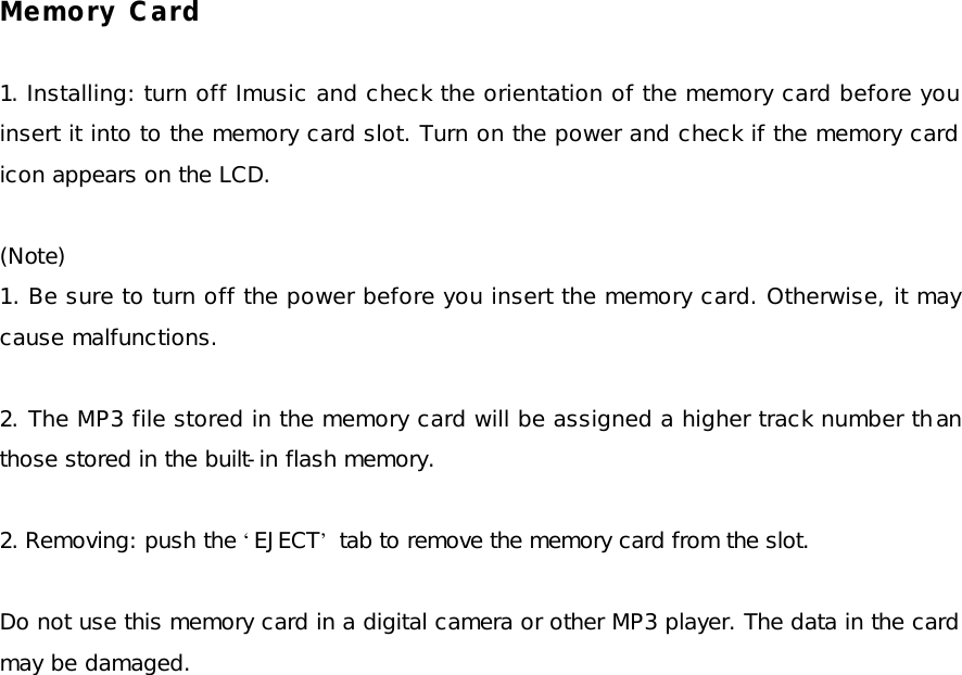 Memory Card  1. Installing: turn off Imusic and check the orientation of the memory card before you insert it into to the memory card slot. Turn on the power and check if the memory card icon appears on the LCD.  (Note)  1. Be sure to turn off the power before you insert the memory card. Otherwise, it may cause malfunctions.  2. The MP3 file stored in the memory card will be assigned a higher track number than those stored in the built-in flash memory.  2. Removing: push the ‘EJECT’ tab to remove the memory card from the slot.   Do not use this memory card in a digital camera or other MP3 player. The data in the card may be damaged. 