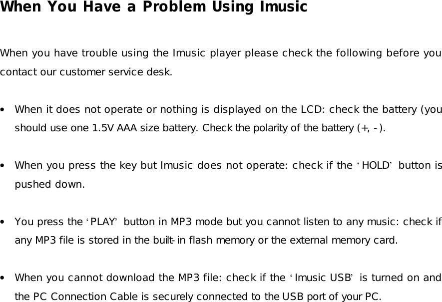 When You Have a Problem Using Imusic  When you have trouble using the Imusic player please check the following before you contact our customer service desk.  • When it does not operate or nothing is displayed on the LCD: check the battery (you should use one 1.5V AAA size battery. Check the polarity of the battery (+, -).  • When you press the key but Imusic does not operate: check if the ‘HOLD’ button is pushed down.  • You press the ‘PLAY’ button in MP3 mode but you cannot listen to any music: check if any MP3 file is stored in the built-in flash memory or the external memory card.  • When you cannot download the MP3 file: check if the ‘Imusic USB’ is turned on and the PC Connection Cable is securely connected to the USB port of your PC.   
