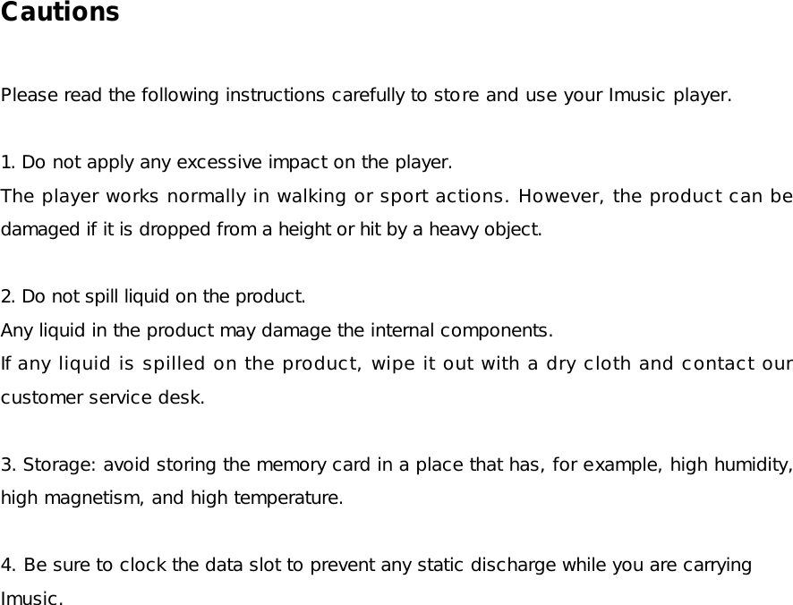 Cautions  Please read the following instructions carefully to store and use your Imusic player.  1. Do not apply any excessive impact on the player. The player works normally in walking or sport actions. However, the product can be damaged if it is dropped from a height or hit by a heavy object.  2. Do not spill liquid on the product. Any liquid in the product may damage the internal components. If any liquid is spilled on the product, wipe it out with a dry cloth and contact our customer service desk.  3. Storage: avoid storing the memory card in a place that has, for example, high humidity, high magnetism, and high temperature.  4. Be sure to clock the data slot to prevent any static discharge while you are carrying Imusic.  