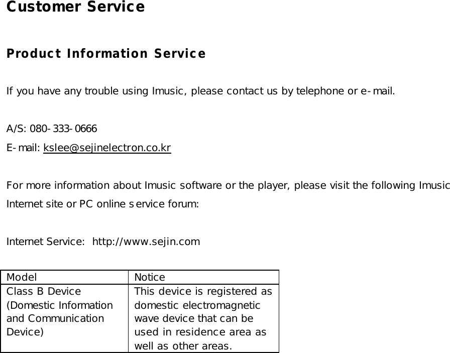 Customer Service  Product Information Service  If you have any trouble using Imusic, please contact us by telephone or e-mail.  A/S: 080-333-0666 E-mail: kslee@sejinelectron.co.kr  For more information about Imusic software or the player, please visit the following Imusic Internet site or PC online service forum:  Internet Service:  http://www.sejin.com  Model Notice Class B Device (Domestic Information and Communication Device) This device is registered as domestic electromagnetic wave device that can be used in residence area as well as other areas.  