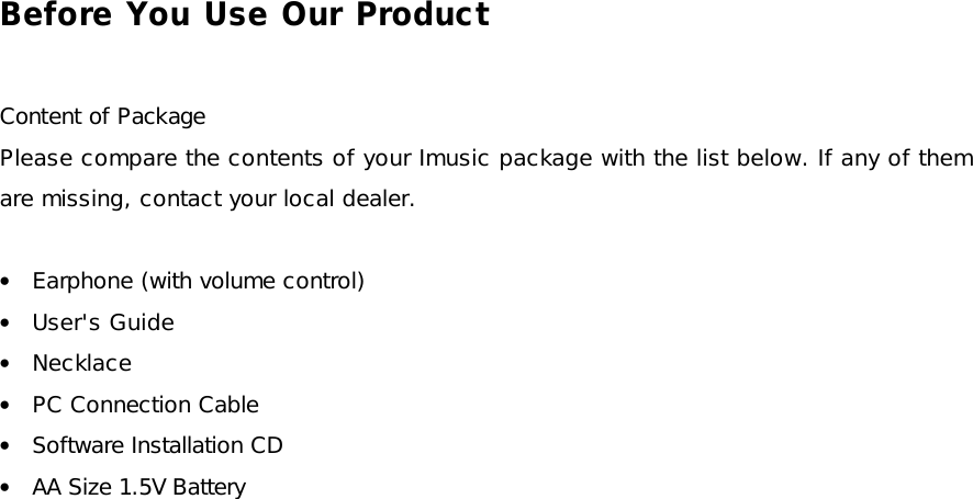 Before You Use Our Product  Content of Package Please compare the contents of your Imusic package with the list below. If any of them are missing, contact your local dealer.  • Earphone (with volume control) • User&apos;s Guide • Necklace • PC Connection Cable • Software Installation CD • AA Size 1.5V Battery 