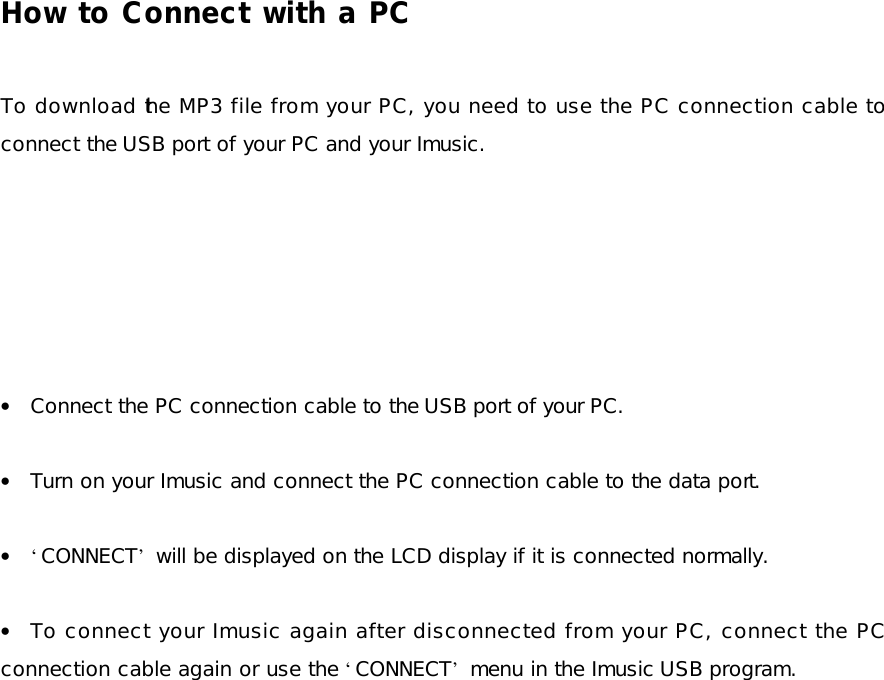 How to Connect with a PC  To download the MP3 file from your PC, you need to use the PC connection cable to connect the USB port of your PC and your Imusic.        • Connect the PC connection cable to the USB port of your PC.  • Turn on your Imusic and connect the PC connection cable to the data port.  • ‘CONNECT’ will be displayed on the LCD display if it is connected normally.  • To connect your Imusic again after disconnected from your PC, connect the PC connection cable again or use the ‘CONNECT’ menu in the Imusic USB program. 
